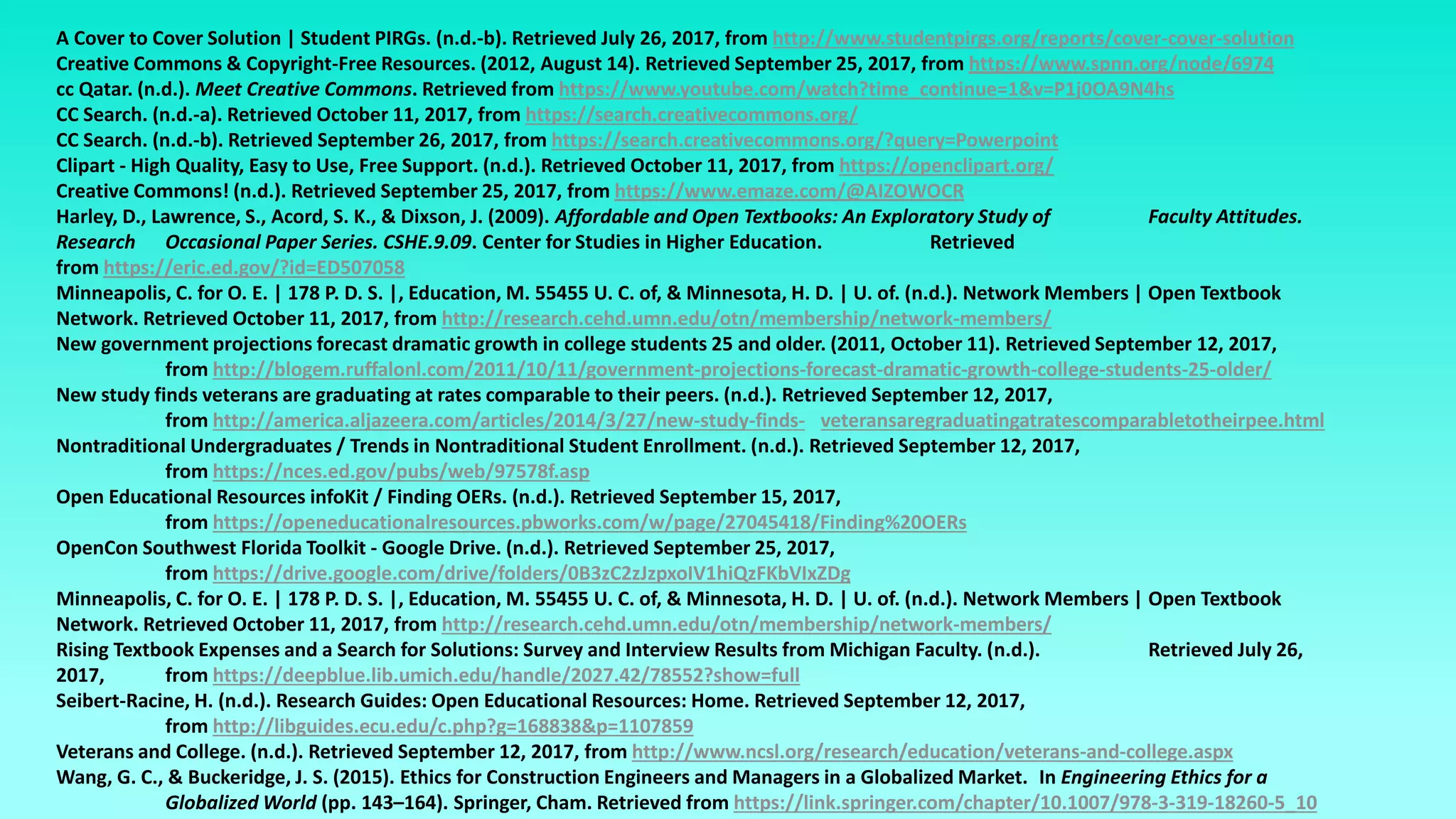 A Cover to Cover Solution | Student PIRGs. (n.d.-b). Retrieved July 26, 2017, from http://www.studentpirgs.org/reports/cover-cover-solution
Creative Commons & Copyright-Free Resources. (2012, August 14). Retrieved September 25, 2017, from https://www.spnn.org/node/6974
cc Qatar. (n.d.). Meet Creative Commons. Retrieved from https://www.youtube.com/watch?time_continue=1&v=P1j0OA9N4hs
CC Search. (n.d.-a). Retrieved October 11, 2017, from https://search.creativecommons.org/
CC Search. (n.d.-b). Retrieved September 26, 2017, from https://search.creativecommons.org/?query=Powerpoint
Clipart - High Quality, Easy to Use, Free Support. (n.d.). Retrieved October 11, 2017, from https://openclipart.org/
Creative Commons! (n.d.). Retrieved September 25, 2017, from https://www.emaze.com/@AIZOWOCR
Harley, D., Lawrence, S., Acord, S. K., & Dixson, J. (2009). Affordable and Open Textbooks: An Exploratory Study of Faculty Attitudes.
Research Occasional Paper Series. CSHE.9.09. Center for Studies in Higher Education. Retrieved
from https://eric.ed.gov/?id=ED507058
Minneapolis, C. for O. E. | 178 P. D. S. |, Education, M. 55455 U. C. of, & Minnesota, H. D. | U. of. (n.d.). Network Members | Open Textbook
Network. Retrieved October 11, 2017, from http://research.cehd.umn.edu/otn/membership/network-members/
New government projections forecast dramatic growth in college students 25 and older. (2011, October 11). Retrieved September 12, 2017,
from http://blogem.ruffalonl.com/2011/10/11/government-projections-forecast-dramatic-growth-college-students-25-older/
New study finds veterans are graduating at rates comparable to their peers. (n.d.). Retrieved September 12, 2017,
from http://america.aljazeera.com/articles/2014/3/27/new-study-finds- veteransaregraduatingatratescomparabletotheirpee.html
Nontraditional Undergraduates / Trends in Nontraditional Student Enrollment. (n.d.). Retrieved September 12, 2017,
from https://nces.ed.gov/pubs/web/97578f.asp
Open Educational Resources infoKit / Finding OERs. (n.d.). Retrieved September 15, 2017,
from https://openeducationalresources.pbworks.com/w/page/27045418/Finding%20OERs
OpenCon Southwest Florida Toolkit - Google Drive. (n.d.). Retrieved September 25, 2017,
from https://drive.google.com/drive/folders/0B3zC2zJzpxoIV1hiQzFKbVIxZDg
Minneapolis, C. for O. E. | 178 P. D. S. |, Education, M. 55455 U. C. of, & Minnesota, H. D. | U. of. (n.d.). Network Members | Open Textbook
Network. Retrieved October 11, 2017, from http://research.cehd.umn.edu/otn/membership/network-members/
Rising Textbook Expenses and a Search for Solutions: Survey and Interview Results from Michigan Faculty. (n.d.). Retrieved July 26,
2017, from https://deepblue.lib.umich.edu/handle/2027.42/78552?show=full
Seibert-Racine, H. (n.d.). Research Guides: Open Educational Resources: Home. Retrieved September 12, 2017,
from http://libguides.ecu.edu/c.php?g=168838&p=1107859
Veterans and College. (n.d.). Retrieved September 12, 2017, from http://www.ncsl.org/research/education/veterans-and-college.aspx
Wang, G. C., & Buckeridge, J. S. (2015). Ethics for Construction Engineers and Managers in a Globalized Market. In Engineering Ethics for a
Globalized World (pp. 143–164). Springer, Cham. Retrieved from https://link.springer.com/chapter/10.1007/978-3-319-18260-5_10
 