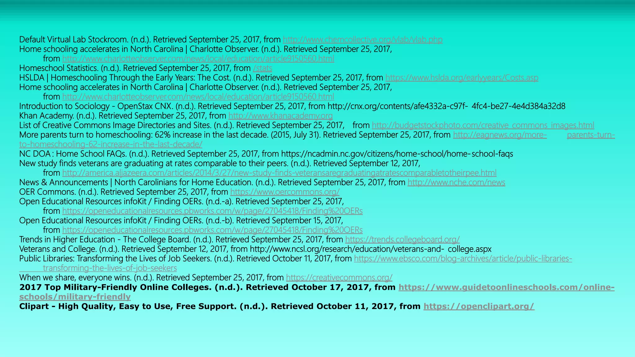 Default Virtual Lab Stockroom. (n.d.). Retrieved September 25, 2017, from http://www.chemcollective.org/vlab/vlab.php
Home schooling accelerates in North Carolina | Charlotte Observer. (n.d.). Retrieved September 25, 2017,
from http://www.charlotteobserver.com/news/local/education/article9150560.html
Homeschool Statistics. (n.d.). Retrieved September 25, 2017, from /stats
HSLDA | Homeschooling Through the Early Years: The Cost. (n.d.). Retrieved September 25, 2017, from https://www.hslda.org/earlyyears/Costs.asp
Home schooling accelerates in North Carolina | Charlotte Observer. (n.d.). Retrieved September 25, 2017,
from http://www.charlotteobserver.com/news/local/education/article9150560.html
Introduction to Sociology - OpenStax CNX. (n.d.). Retrieved September 25, 2017, from http://cnx.org/contents/afe4332a-c97f- 4fc4-be27-4e4d384a32d8
Khan Academy. (n.d.). Retrieved September 25, 2017, from http://www.khanacademy.org
List of Creative Commons Image Directories and Sites. (n.d.). Retrieved September 25, 2017, from http://budgetstockphoto.com/creative_commons_images.html
More parents turn to homeschooling: 62% increase in the last decade. (2015, July 31). Retrieved September 25, 2017, from http://eagnews.org/more- parents-turn-
to-homeschooling-62-increase-in-the-last-decade/
NC DOA : Home School FAQs. (n.d.). Retrieved September 25, 2017, from https://ncadmin.nc.gov/citizens/home-school/home-school-faqs
New study finds veterans are graduating at rates comparable to their peers. (n.d.). Retrieved September 12, 2017,
from http://america.aljazeera.com/articles/2014/3/27/new-study-finds-veteransaregraduatingatratescomparabletotheirpee.html
News & Announcements | North Carolinians for Home Education. (n.d.). Retrieved September 25, 2017, from http://www.nche.com/news
OER Commons. (n.d.). Retrieved September 25, 2017, from https://www.oercommons.org/
Open Educational Resources infoKit / Finding OERs. (n.d.-a). Retrieved September 25, 2017,
from https://openeducationalresources.pbworks.com/w/page/27045418/Finding%20OERs
Open Educational Resources infoKit / Finding OERs. (n.d.-b). Retrieved September 15, 2017,
from https://openeducationalresources.pbworks.com/w/page/27045418/Finding%20OERs
Trends in Higher Education - The College Board. (n.d.). Retrieved September 25, 2017, from https://trends.collegeboard.org/
Veterans and College. (n.d.). Retrieved September 12, 2017, from http://www.ncsl.org/research/education/veterans-and- college.aspx
Public Libraries: Transforming the Lives of Job Seekers. (n.d.). Retrieved October 11, 2017, from https://www.ebsco.com/blog-archives/article/public-libraries-
transforming-the-lives-of-job-seekers
When we share, everyone wins. (n.d.). Retrieved September 25, 2017, from https://creativecommons.org/
2017 Top Military-Friendly Online Colleges. (n.d.). Retrieved October 17, 2017, from https://www.guidetoonlineschools.com/online-
schools/military-friendly
Clipart - High Quality, Easy to Use, Free Support. (n.d.). Retrieved October 11, 2017, from https://openclipart.org/
 