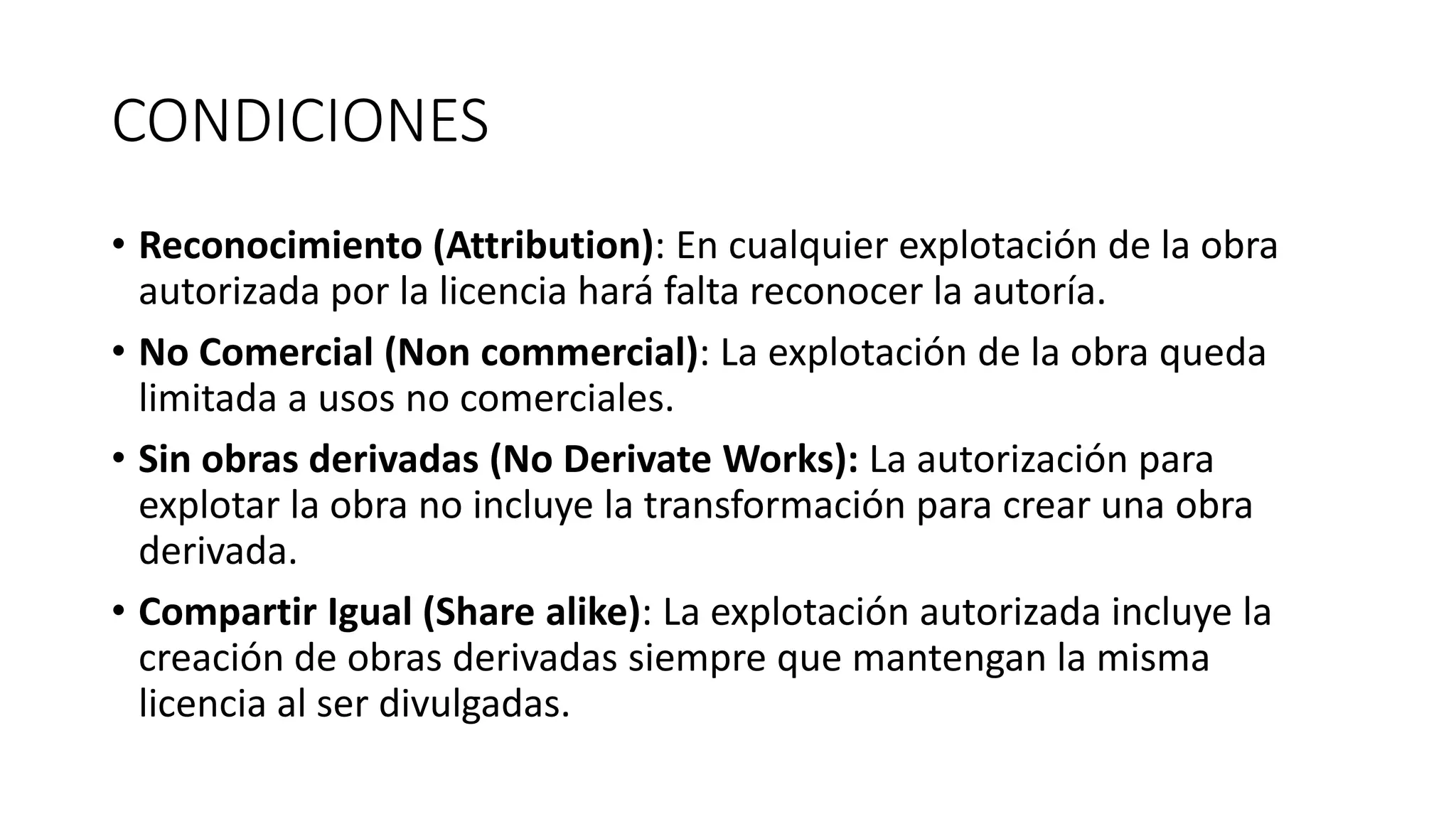 CONDICIONES
• Reconocimiento (Attribution): En cualquier explotación de la obra
autorizada por la licencia hará falta reconocer la autoría.
• No Comercial (Non commercial): La explotación de la obra queda
limitada a usos no comerciales.
• Sin obras derivadas (No Derivate Works): La autorización para
explotar la obra no incluye la transformación para crear una obra
derivada.
• Compartir Igual (Share alike): La explotación autorizada incluye la
creación de obras derivadas siempre que mantengan la misma
licencia al ser divulgadas.
 
