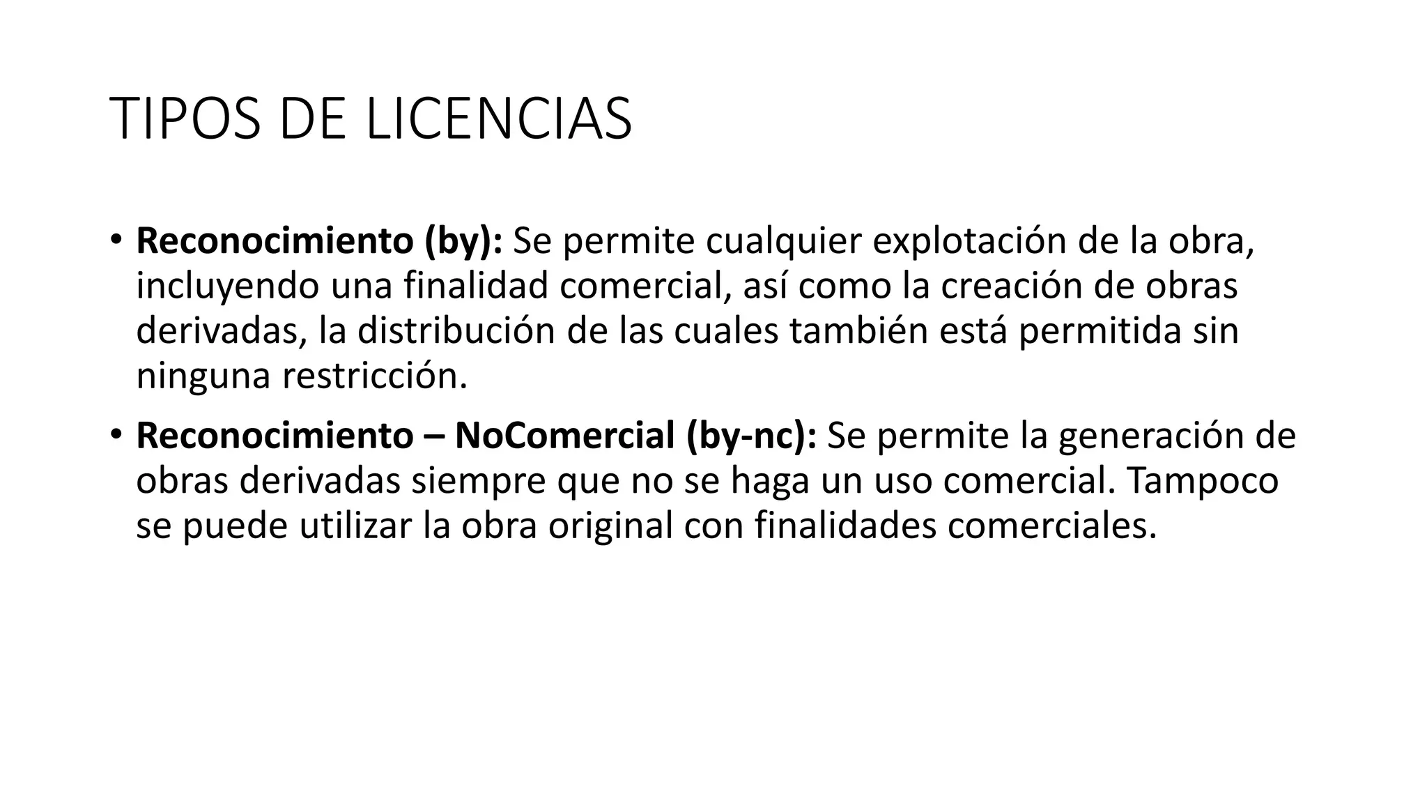 TIPOS DE LICENCIAS
• Reconocimiento (by): Se permite cualquier explotación de la obra,
incluyendo una finalidad comercial, así como la creación de obras
derivadas, la distribución de las cuales también está permitida sin
ninguna restricción.
• Reconocimiento – NoComercial (by-nc): Se permite la generación de
obras derivadas siempre que no se haga un uso comercial. Tampoco
se puede utilizar la obra original con finalidades comerciales.
 