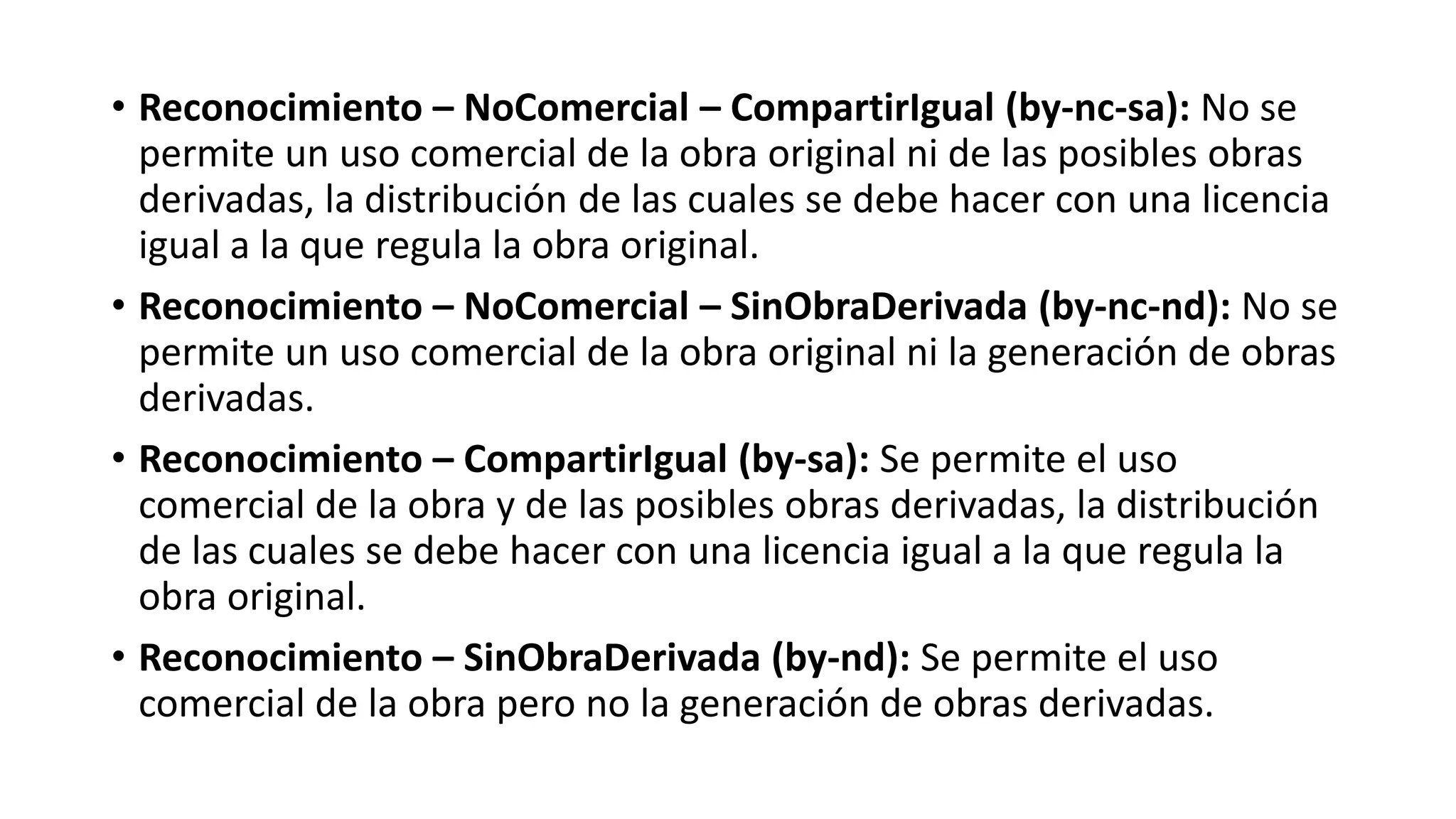 • Reconocimiento – NoComercial – CompartirIgual (by-nc-sa): No se
permite un uso comercial de la obra original ni de las posibles obras
derivadas, la distribución de las cuales se debe hacer con una licencia
igual a la que regula la obra original.
• Reconocimiento – NoComercial – SinObraDerivada (by-nc-nd): No se
permite un uso comercial de la obra original ni la generación de obras
derivadas.
• Reconocimiento – CompartirIgual (by-sa): Se permite el uso
comercial de la obra y de las posibles obras derivadas, la distribución
de las cuales se debe hacer con una licencia igual a la que regula la
obra original.
• Reconocimiento – SinObraDerivada (by-nd): Se permite el uso
comercial de la obra pero no la generación de obras derivadas.
 