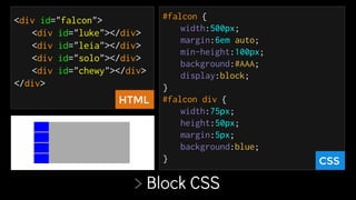 > Block CSS
<div id="falcon">
<div id="luke"></div>
<div id="leia"></div>
<div id="solo"></div>
<div id="chewy"></div>
</div>
#falcon {
width:500px;
margin:6em auto;
min-height:100px;
background:#AAA;
display:block;
}
#falcon div {
width:75px;
height:50px;
margin:5px;
background:blue;
} CSS
HTML
 