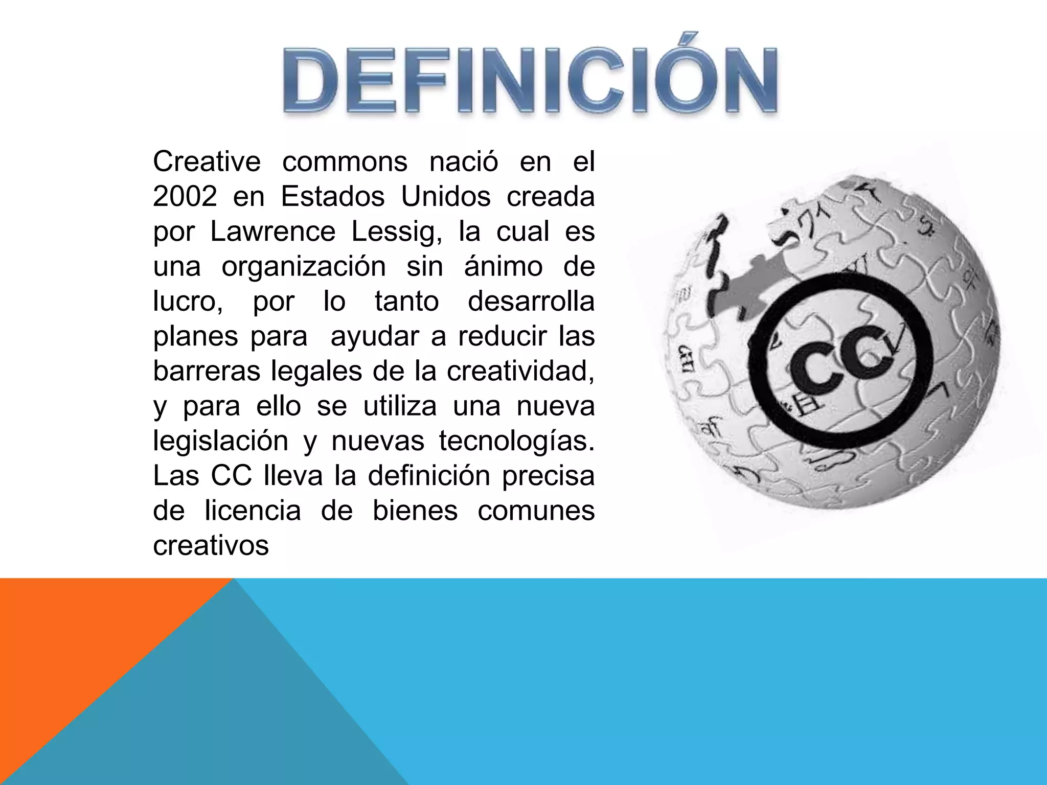 Creative commons nació en el
2002 en Estados Unidos creada
por Lawrence Lessig, la cual es
una organización sin ánimo de
lucro, por lo tanto desarrolla
planes para ayudar a reducir las
barreras legales de la creatividad,
y para ello se utiliza una nueva
legislación y nuevas tecnologías.
Las CC lleva la definición precisa
de licencia de bienes comunes
creativos
 