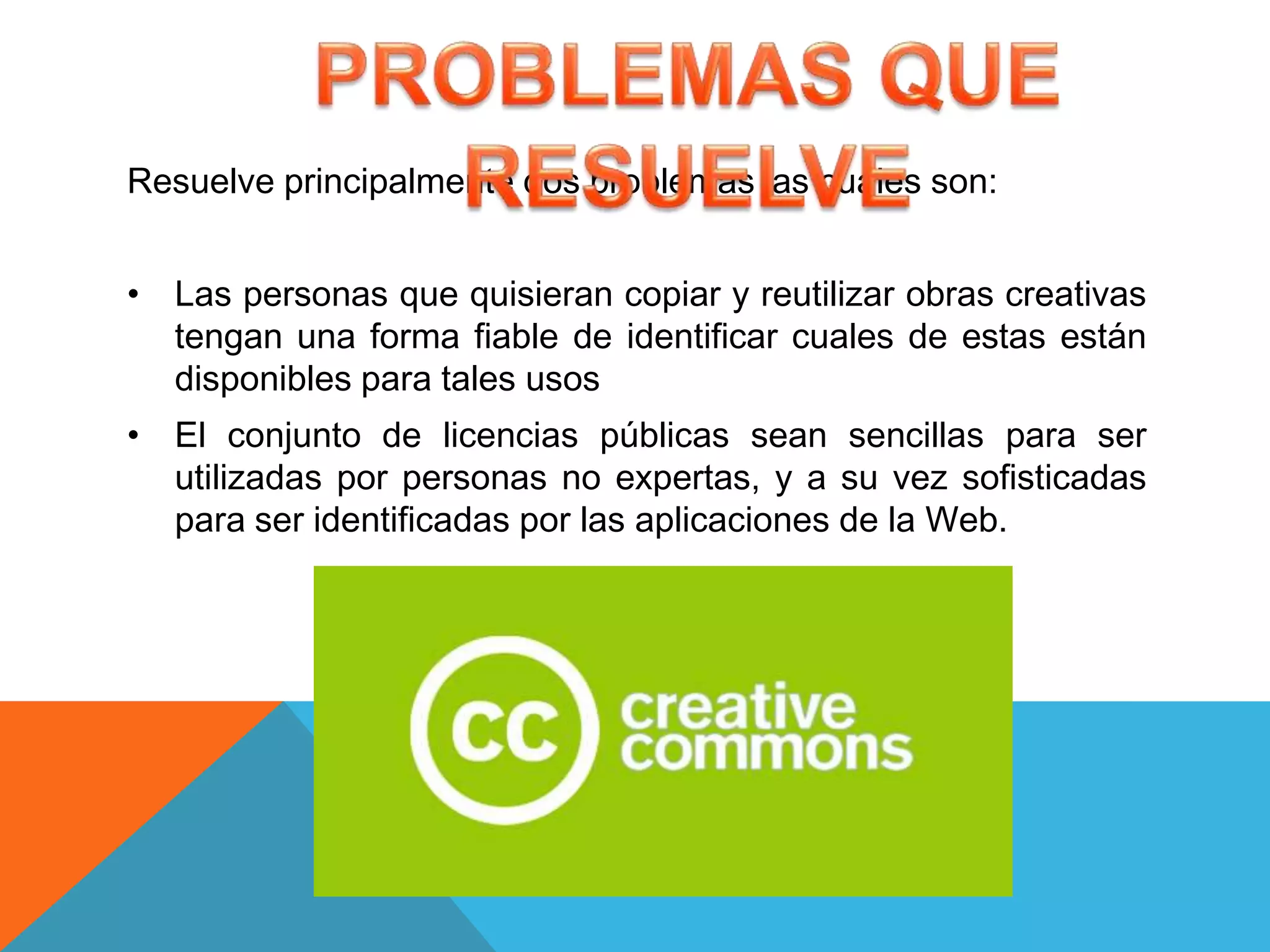 Resuelve principalmente dos problemas las cuales son:


• Las personas que quisieran copiar y reutilizar obras creativas
  tengan una forma fiable de identificar cuales de estas están
  disponibles para tales usos
• El conjunto de licencias públicas sean sencillas para ser
  utilizadas por personas no expertas, y a su vez sofisticadas
  para ser identificadas por las aplicaciones de la Web.
 