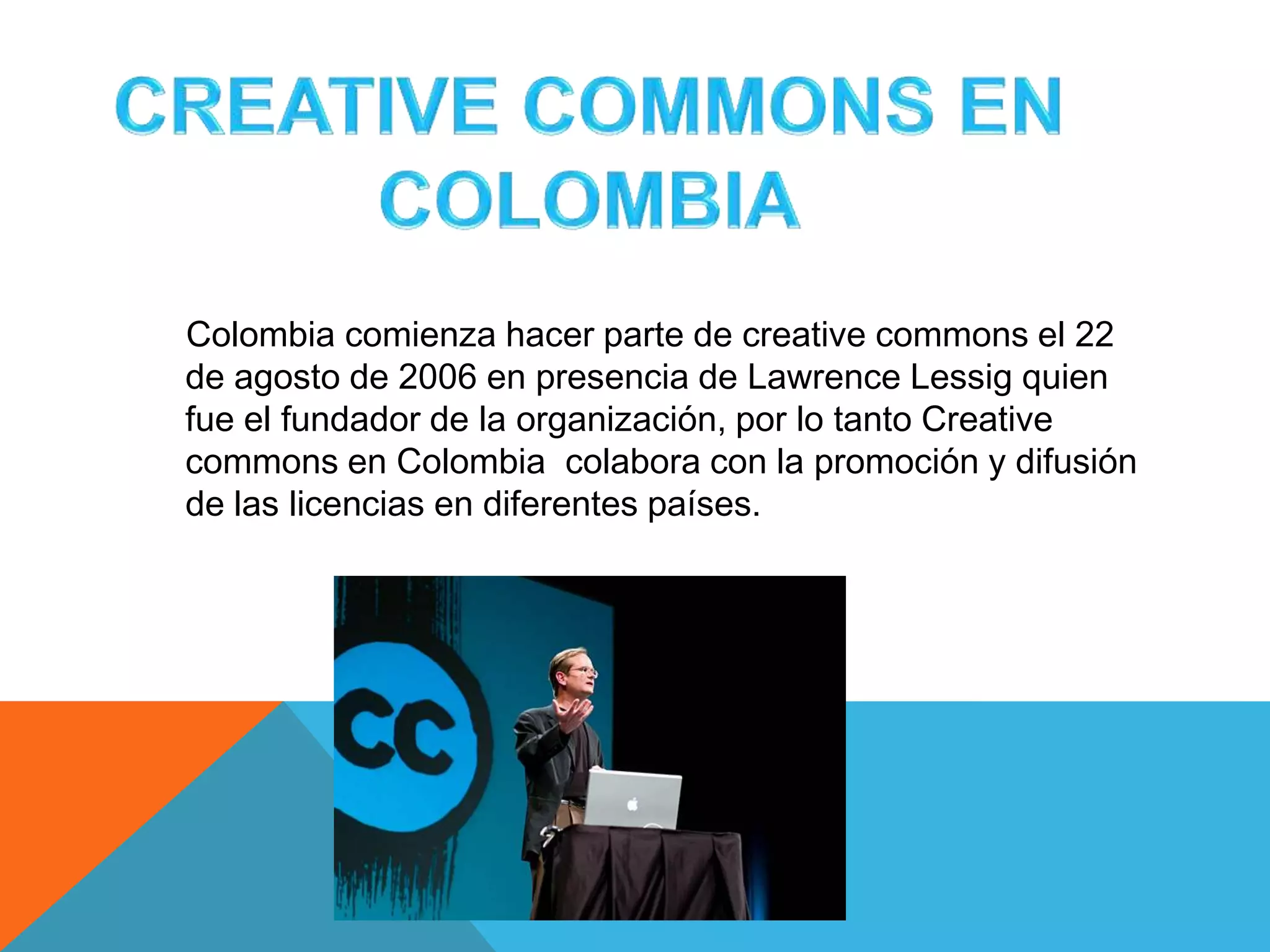 Colombia comienza hacer parte de creative commons el 22
de agosto de 2006 en presencia de Lawrence Lessig quien
fue el fundador de la organización, por lo tanto Creative
commons en Colombia colabora con la promoción y difusión
de las licencias en diferentes países.
 