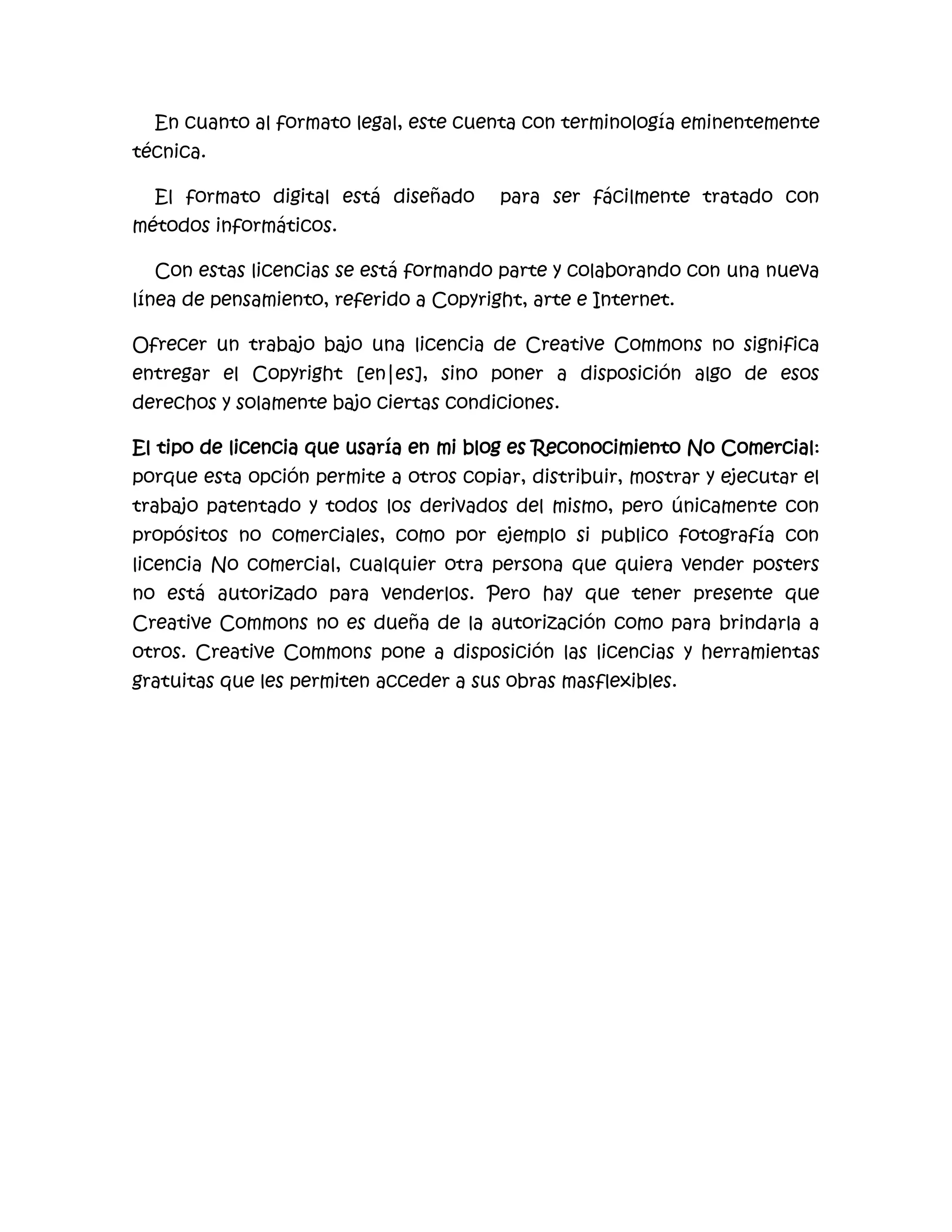 En cuanto al formato legal, este cuenta con terminología eminentemente
técnica.

  El formato digital está diseñado      para ser fácilmente tratado con
métodos informáticos.

  Con estas licencias se está formando parte y colaborando con una nueva
línea de pensamiento, referido a Copyright, arte e Internet.

Ofrecer un trabajo bajo una licencia de Creative Commons no significa
entregar el Copyright [en|es], sino poner a disposición algo de esos
derechos y solamente bajo ciertas condiciones.

El tipo de licencia que usaría en mi blog es Reconocimiento No Comercial:
porque esta opción permite a otros copiar, distribuir, mostrar y ejecutar el
trabajo patentado y todos los derivados del mismo, pero únicamente con
propósitos no comerciales, como por ejemplo si publico fotografía con
licencia No comercial, cualquier otra persona que quiera vender posters
no está autorizado para venderlos. Pero hay que tener presente que
Creative Commons no es dueña de la autorización como para brindarla a
otros. Creative Commons pone a disposición las licencias y herramientas
gratuitas que les permiten acceder a sus obras masflexibles.
 