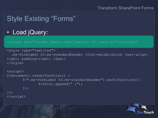 • Load jQuery:
<script src="//code.jquery.com/jquery-1.10.1.min.js"></script>
<style type="text/css">
.ms-formlabel h3.ms-standardheader {font-weight:bold; text-align:
right; padding-right: 10px;}
</style>
<script>
$(document).ready(function() {
$(".ms-formlabel h3.ms-standardheader").each(function(){
$(this).append(“ :");
});
});
</script>
Style Existing “Forms”
Transform SharePoint Forms
 