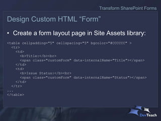 • Create a form layout page in Site Assets library:
<table cellpadding="5" cellspacing="5" bgcolor="#CCCCCC" >
<tr>
<td>
<b>Title:</b><br>
<span class="customForm" data-internalName="Title"></span>
</td>
<td>
<b>Issue Status:</b><br>
<span class="customForm" data-internalName="Status"></span>
</td>
</tr>
...
</table>
Design Custom HTML “Form”
Transform SharePoint Forms
 