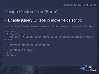 • Enable jQuery UI tabs in move fields script:
<script src="//code.jquery.com/ui/1.11.4/jquery-ui.min.js"></script>
<script>
$(function() {
var css = "//code.jquery.com/ui/1.11.4/themes/smoothness/jquery-
ui.css";
document.createStyleSheet(css);
$( "#tabs" ).tabs();
});
</script>
Design Custom Tab “Form”
Transform SharePoint Forms
 