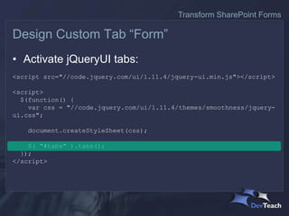 • Activate jQueryUI tabs:
<script src="//code.jquery.com/ui/1.11.4/jquery-ui.min.js"></script>
<script>
$(function() {
var css = "//code.jquery.com/ui/1.11.4/themes/smoothness/jquery-
ui.css";
document.createStyleSheet(css);
$( "#tabs" ).tabs();
});
</script>
Design Custom Tab “Form”
Transform SharePoint Forms
 