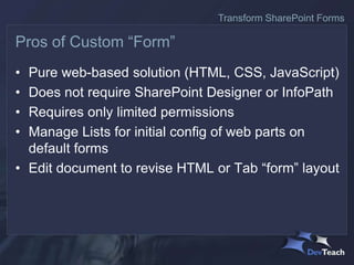 • Pure web-based solution (HTML, CSS, JavaScript)
• Does not require SharePoint Designer or InfoPath
• Requires only limited permissions
• Manage Lists for initial config of web parts on
default forms
• Edit document to revise HTML or Tab “form” layout
Pros of Custom “Form”
Transform SharePoint Forms
 