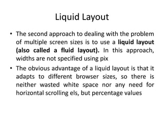 Liquid Layout
• The second approach to dealing with the problem
of multiple screen sizes is to use a liquid layout
(also called a fluid layout). In this approach,
widths are not specified using pix
• The obvious advantage of a liquid layout is that it
adapts to different browser sizes, so there is
neither wasted white space nor any need for
horizontal scrolling els, but percentage values
 