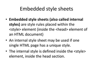 Embedded style sheets
• Embedded style sheets (also called internal
styles) are style rules placed within the
<style> element (inside the <head> element of
an HTML document)
• An internal style sheet may be used if one
single HTML page has a unique style.
• The internal style is defined inside the <style>
element, inside the head section.
 