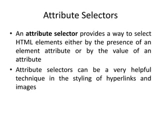 Attribute Selectors
• An attribute selector provides a way to select
HTML elements either by the presence of an
element attribute or by the value of an
attribute
• Attribute selectors can be a very helpful
technique in the styling of hyperlinks and
images
 
