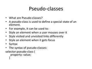 Pseudo-classes
• What are Pseudo-classes?
• A pseudo-class is used to define a special state of an
element.
• For example, it can be used to:
• Style an element when a user mouses over it
• Style visited and unvisited links differently
• Style an element when it gets focus
• Syntax
• The syntax of pseudo-classes:
selector:pseudo-class {
property: value;
}
 