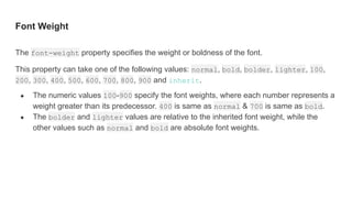 Font Weight
The font-weight property specifies the weight or boldness of the font.
This property can take one of the following values: normal, bold, bolder, lighter, 100,
200, 300, 400, 500, 600, 700, 800, 900 and inherit.
● The numeric values 100-900 specify the font weights, where each number represents a
weight greater than its predecessor. 400 is same as normal & 700 is same as bold.
● The bolder and lighter values are relative to the inherited font weight, while the
other values such as normal and bold are absolute font weights.
 