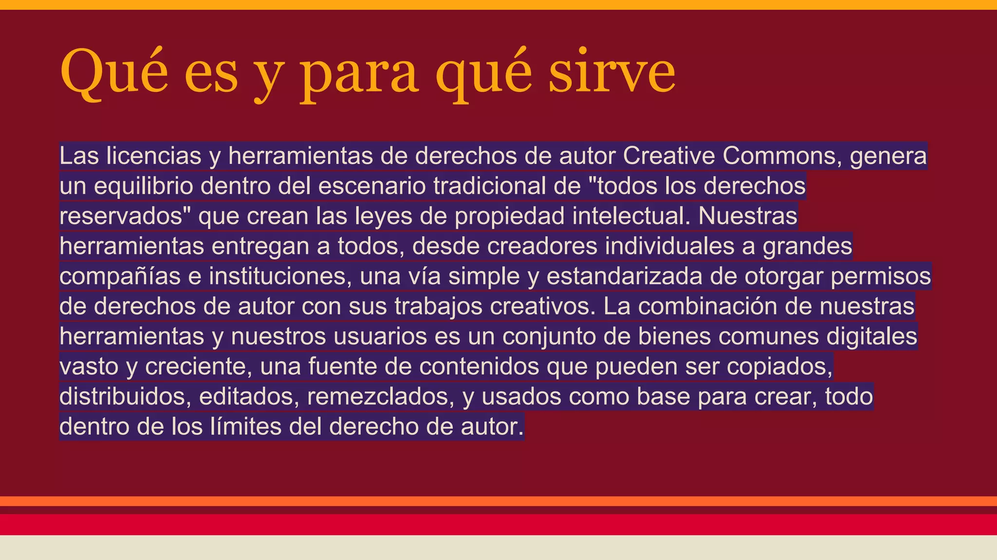 Qué es y para qué sirve
Las licencias y herramientas de derechos de autor Creative Commons, genera
un equilibrio dentro del escenario tradicional de "todos los derechos
reservados" que crean las leyes de propiedad intelectual. Nuestras
herramientas entregan a todos, desde creadores individuales a grandes
compañías e instituciones, una vía simple y estandarizada de otorgar permisos
de derechos de autor con sus trabajos creativos. La combinación de nuestras
herramientas y nuestros usuarios es un conjunto de bienes comunes digitales
vasto y creciente, una fuente de contenidos que pueden ser copiados,
distribuidos, editados, remezclados, y usados como base para crear, todo
dentro de los límites del derecho de autor.

 