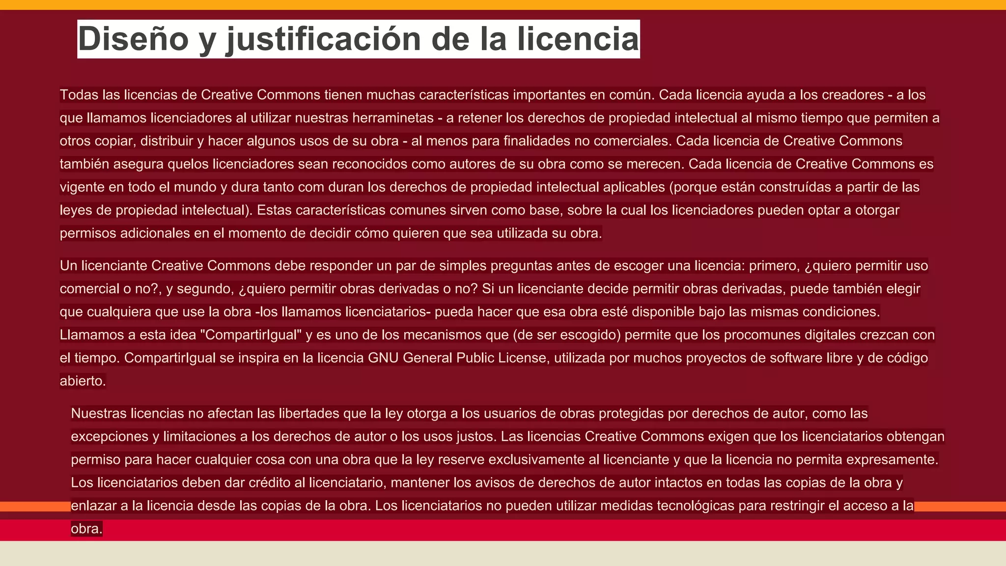 Diseño y justificación de la licencia
Todas las licencias de Creative Commons tienen muchas características importantes en común. Cada licencia ayuda a los creadores - a los
que llamamos licenciadores al utilizar nuestras herraminetas - a retener los derechos de propiedad intelectual al mismo tiempo que permiten a
otros copiar, distribuir y hacer algunos usos de su obra - al menos para finalidades no comerciales. Cada licencia de Creative Commons
también asegura quelos licenciadores sean reconocidos como autores de su obra como se merecen. Cada licencia de Creative Commons es
vigente en todo el mundo y dura tanto com duran los derechos de propiedad intelectual aplicables (porque están construídas a partir de las
leyes de propiedad intelectual). Estas características comunes sirven como base, sobre la cual los licenciadores pueden optar a otorgar
permisos adicionales en el momento de decidir cómo quieren que sea utilizada su obra.
Un licenciante Creative Commons debe responder un par de simples preguntas antes de escoger una licencia: primero, ¿quiero permitir uso
comercial o no?, y segundo, ¿quiero permitir obras derivadas o no? Si un licenciante decide permitir obras derivadas, puede también elegir
que cualquiera que use la obra -los llamamos licenciatarios- pueda hacer que esa obra esté disponible bajo las mismas condiciones.
Llamamos a esta idea "CompartirIgual" y es uno de los mecanismos que (de ser escogido) permite que los procomunes digitales crezcan con
el tiempo. CompartirIgual se inspira en la licencia GNU General Public License, utilizada por muchos proyectos de software libre y de código
abierto.
Nuestras licencias no afectan las libertades que la ley otorga a los usuarios de obras protegidas por derechos de autor, como las
excepciones y limitaciones a los derechos de autor o los usos justos. Las licencias Creative Commons exigen que los licenciatarios obtengan
permiso para hacer cualquier cosa con una obra que la ley reserve exclusivamente al licenciante y que la licencia no permita expresamente.
Los licenciatarios deben dar crédito al licenciatario, mantener los avisos de derechos de autor intactos en todas las copias de la obra y
enlazar a la licencia desde las copias de la obra. Los licenciatarios no pueden utilizar medidas tecnológicas para restringir el acceso a la
obra.

 