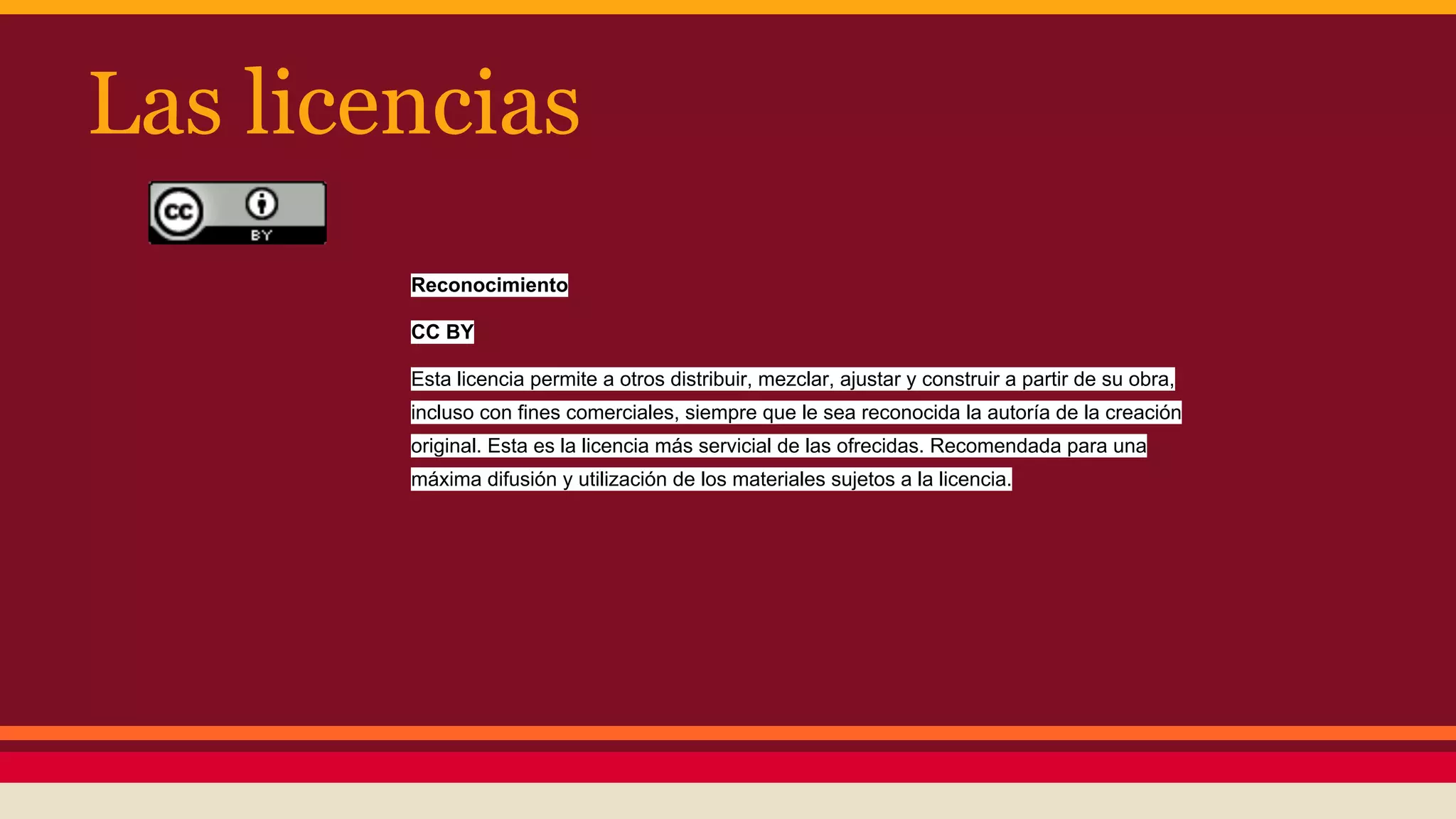 Las licencias
Reconocimiento
CC BY
Esta licencia permite a otros distribuir, mezclar, ajustar y construir a partir de su obra,
incluso con fines comerciales, siempre que le sea reconocida la autoría de la creación
original. Esta es la licencia más servicial de las ofrecidas. Recomendada para una
máxima difusión y utilización de los materiales sujetos a la licencia.

 