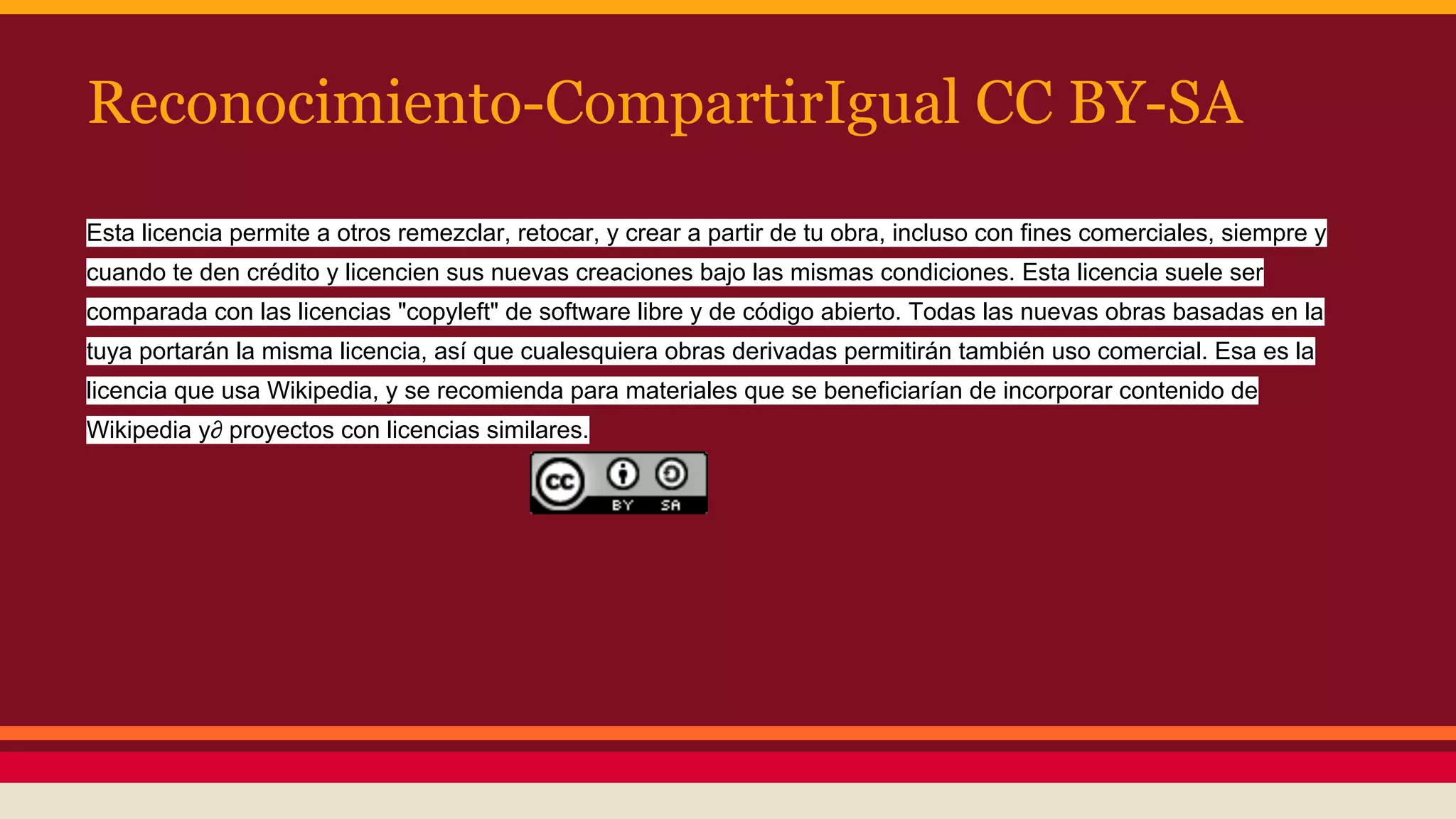 Reconocimiento-CompartirIgual CC BY-SA
Esta licencia permite a otros remezclar, retocar, y crear a partir de tu obra, incluso con fines comerciales, siempre y
cuando te den crédito y licencien sus nuevas creaciones bajo las mismas condiciones. Esta licencia suele ser
comparada con las licencias "copyleft" de software libre y de código abierto. Todas las nuevas obras basadas en la
tuya portarán la misma licencia, así que cualesquiera obras derivadas permitirán también uso comercial. Esa es la
licencia que usa Wikipedia, y se recomienda para materiales que se beneficiarían de incorporar contenido de
Wikipedia y∂ proyectos con licencias similares.

 