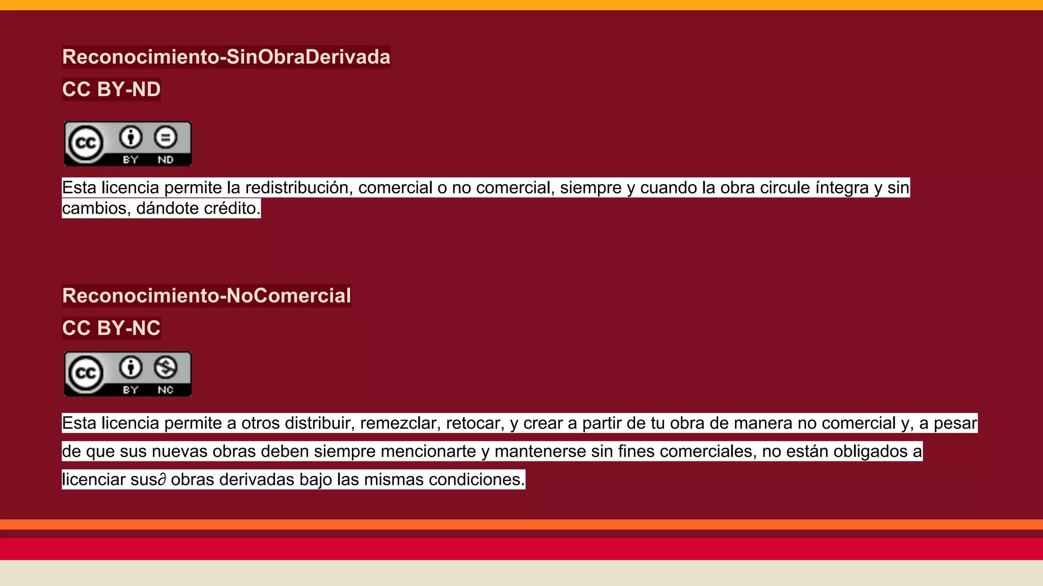 Reconocimiento-SinObraDerivada
CC BY-ND

Esta licencia permite la redistribución, comercial o no comercial, siempre y cuando la obra circule íntegra y sin
cambios, dándote crédito.

Reconocimiento-NoComercial
CC BY-NC

Esta licencia permite a otros distribuir, remezclar, retocar, y crear a partir de tu obra de manera no comercial y, a pesar
de que sus nuevas obras deben siempre mencionarte y mantenerse sin fines comerciales, no están obligados a
licenciar sus∂ obras derivadas bajo las mismas condiciones.

 