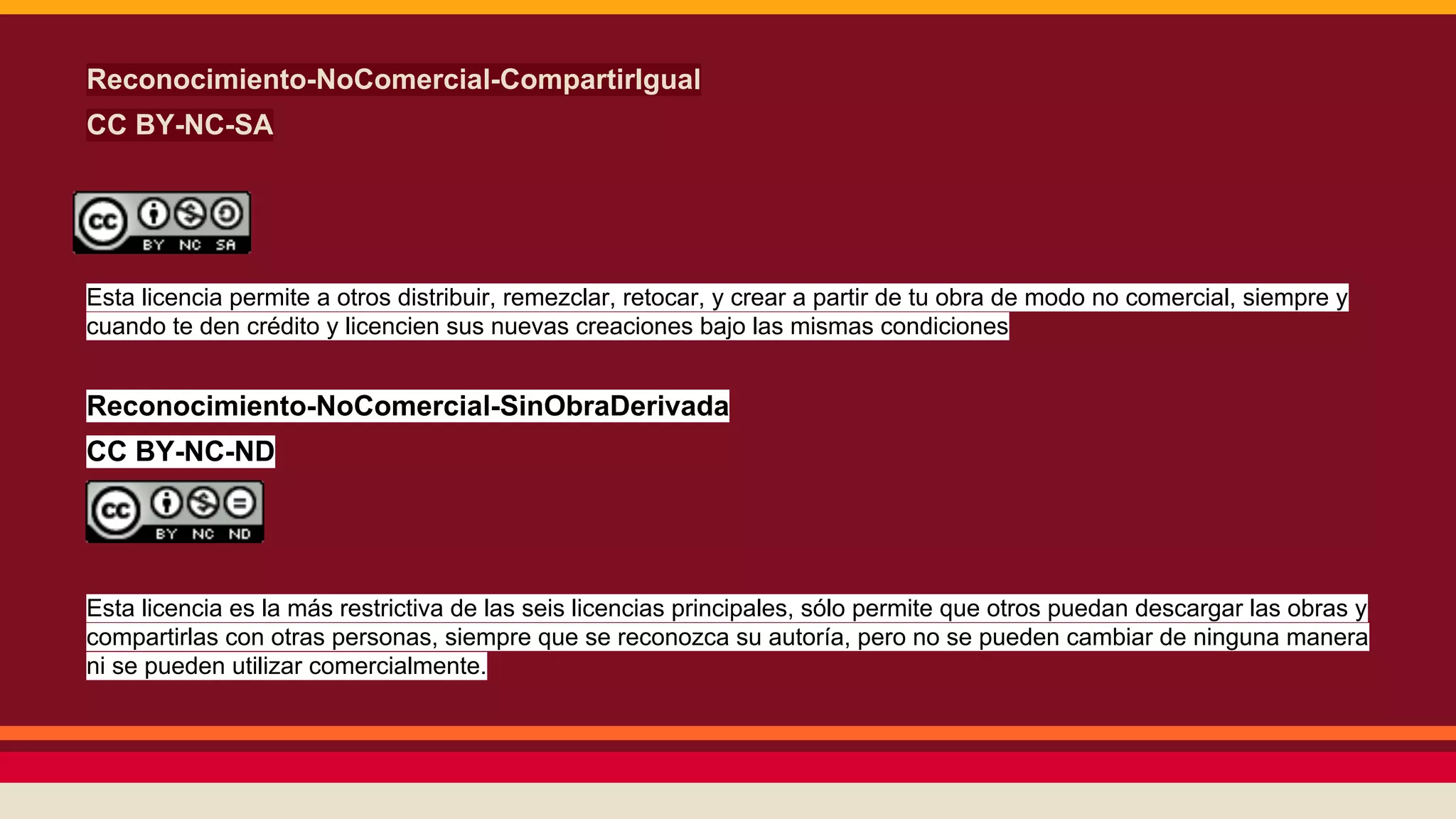 Reconocimiento-NoComercial-CompartirIgual
CC BY-NC-SA

Esta licencia permite a otros distribuir, remezclar, retocar, y crear a partir de tu obra de modo no comercial, siempre y
cuando te den crédito y licencien sus nuevas creaciones bajo las mismas condiciones

Reconocimiento-NoComercial-SinObraDerivada
CC BY-NC-ND

Esta licencia es la más restrictiva de las seis licencias principales, sólo permite que otros puedan descargar las obras y
compartirlas con otras personas, siempre que se reconozca su autoría, pero no se pueden cambiar de ninguna manera
ni se pueden utilizar comercialmente.

 