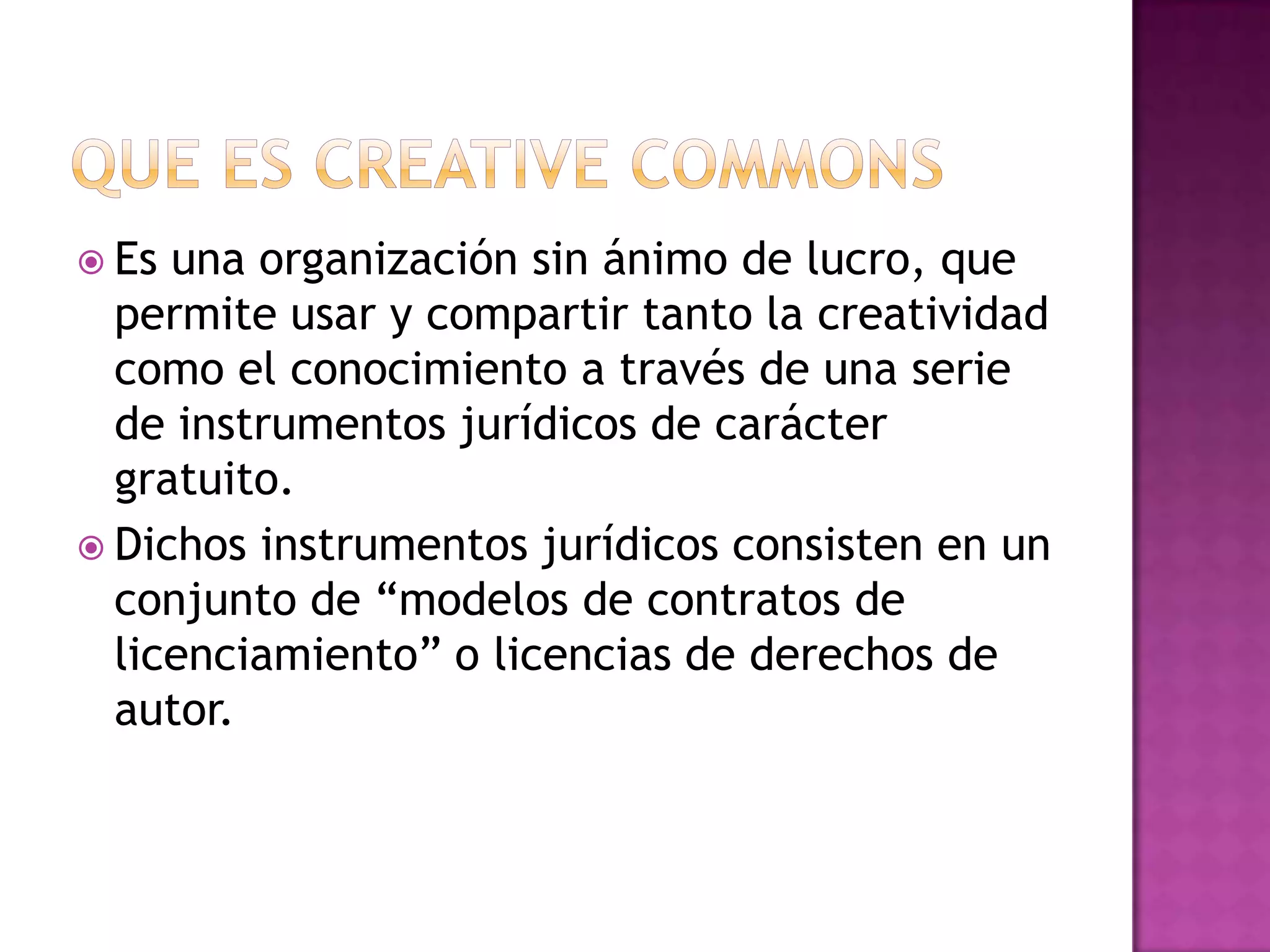  Es una organización sin ánimo de lucro, que
permite usar y compartir tanto la creatividad
como el conocimiento a través de una serie
de instrumentos jurídicos de carácter
gratuito.
 Dichos instrumentos jurídicos consisten en un
conjunto de “modelos de contratos de
licenciamiento” o licencias de derechos de
autor.
 