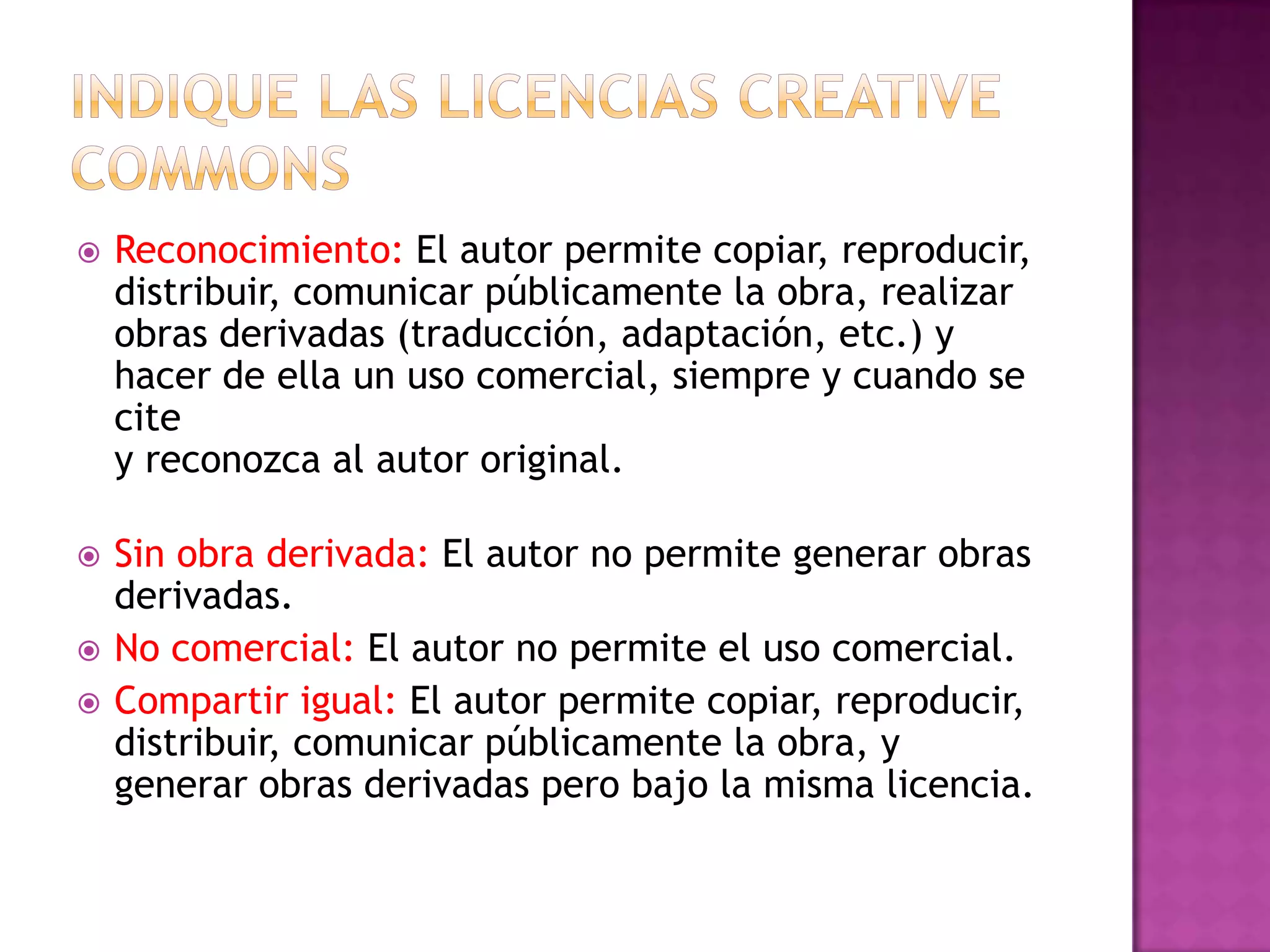  Reconocimiento: El autor permite copiar, reproducir,
distribuir, comunicar públicamente la obra, realizar
obras derivadas (traducción, adaptación, etc.) y
hacer de ella un uso comercial, siempre y cuando se
cite
y reconozca al autor original.
 Sin obra derivada: El autor no permite generar obras
derivadas.
 No comercial: El autor no permite el uso comercial.
 Compartir igual: El autor permite copiar, reproducir,
distribuir, comunicar públicamente la obra, y
generar obras derivadas pero bajo la misma licencia.
 