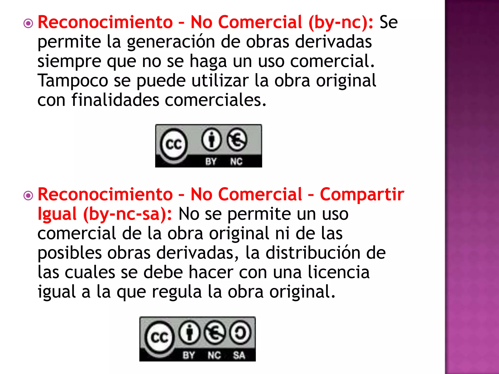  Reconocimiento – No Comercial (by-nc): Se
permite la generación de obras derivadas
siempre que no se haga un uso comercial.
Tampoco se puede utilizar la obra original
con finalidades comerciales.
 Reconocimiento – No Comercial – Compartir
Igual (by-nc-sa): No se permite un uso
comercial de la obra original ni de las
posibles obras derivadas, la distribución de
las cuales se debe hacer con una licencia
igual a la que regula la obra original.
 