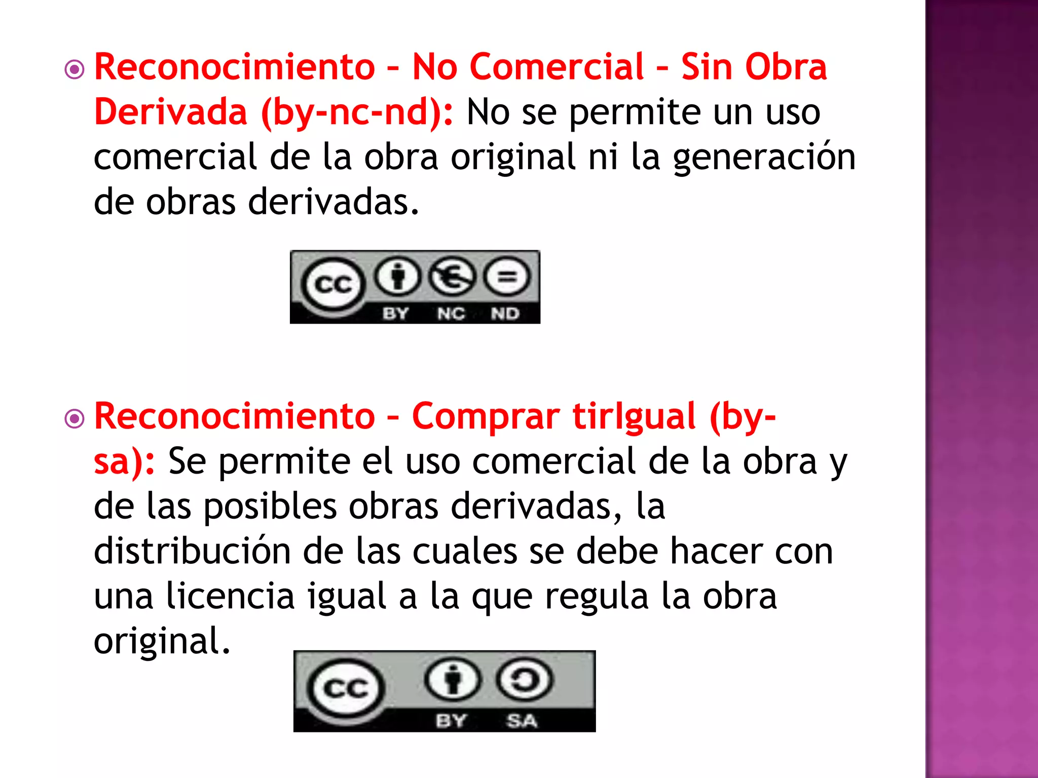  Reconocimiento – No Comercial – Sin Obra
Derivada (by-nc-nd): No se permite un uso
comercial de la obra original ni la generación
de obras derivadas.
 Reconocimiento – Comprar tirIgual (by-
sa): Se permite el uso comercial de la obra y
de las posibles obras derivadas, la
distribución de las cuales se debe hacer con
una licencia igual a la que regula la obra
original.
 
