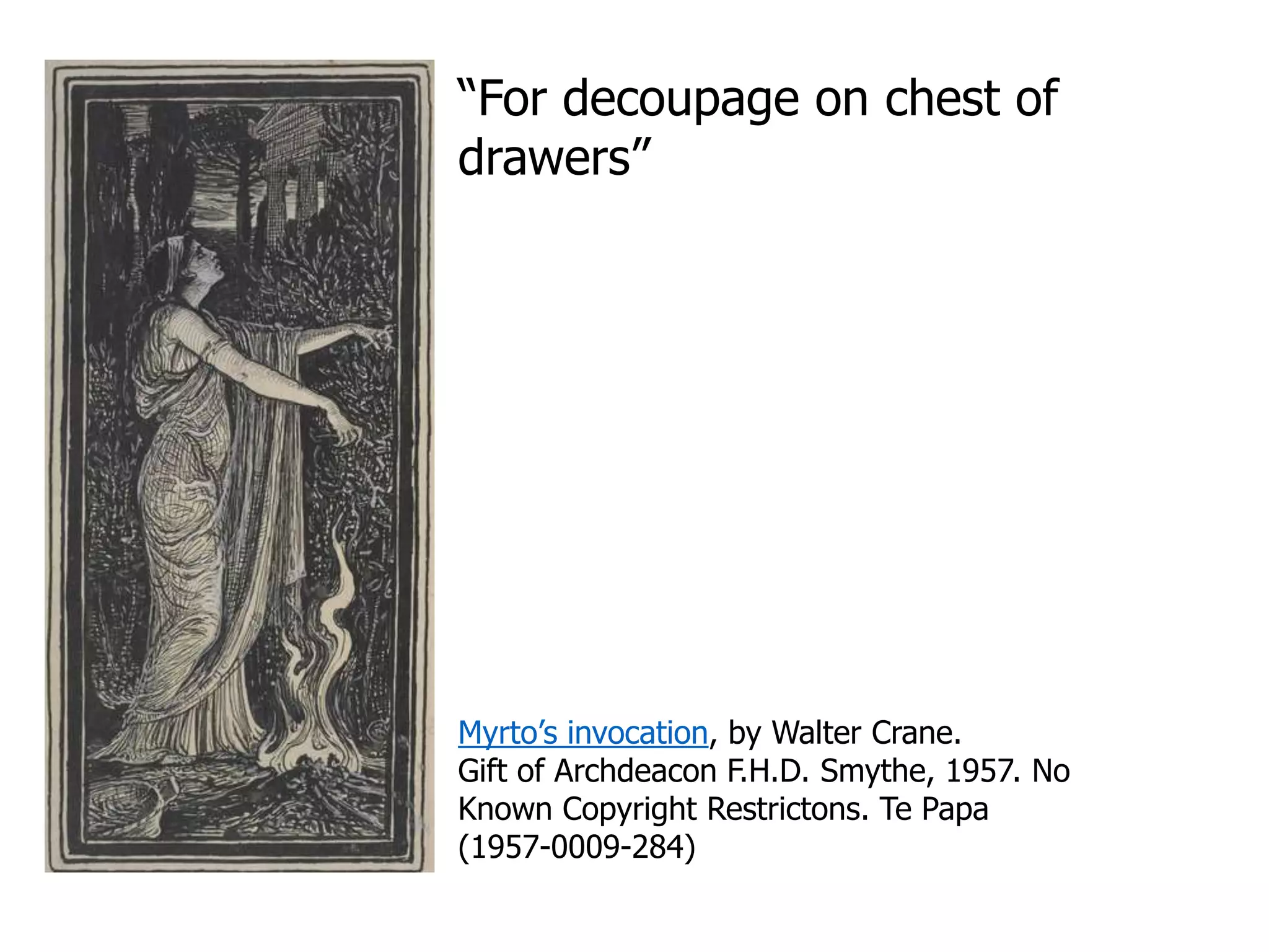 “For decoupage on chest of
drawers”
Myrto’s invocation, by Walter Crane.
Gift of Archdeacon F.H.D. Smythe, 1957. No
Known Copyright Restrictons. Te Papa
(1957-0009-284)
 