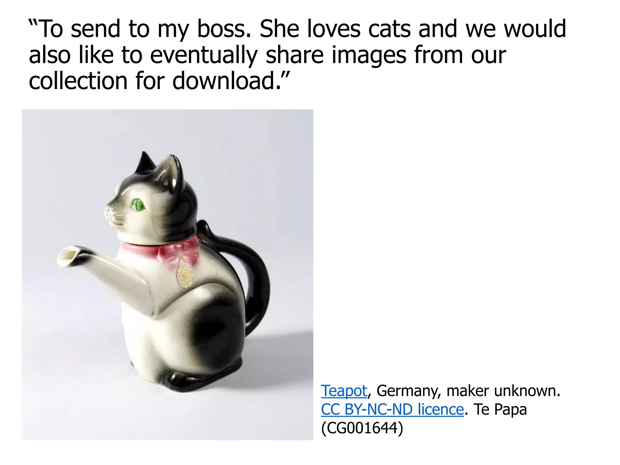 “To send to my boss. She loves cats and we would
also like to eventually share images from our
collection for download.”
Teapot, Germany, maker unknown.
CC BY-NC-ND licence. Te Papa
(CG001644)
 