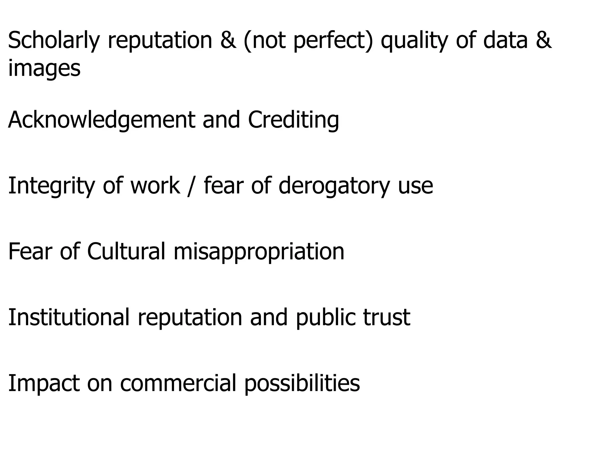 Scholarly reputation & (not perfect) quality of data &
images
Acknowledgement and Crediting
Integrity of work / fear of derogatory use
Fear of Cultural misappropriation
Institutional reputation and public trust
Impact on commercial possibilities
 
