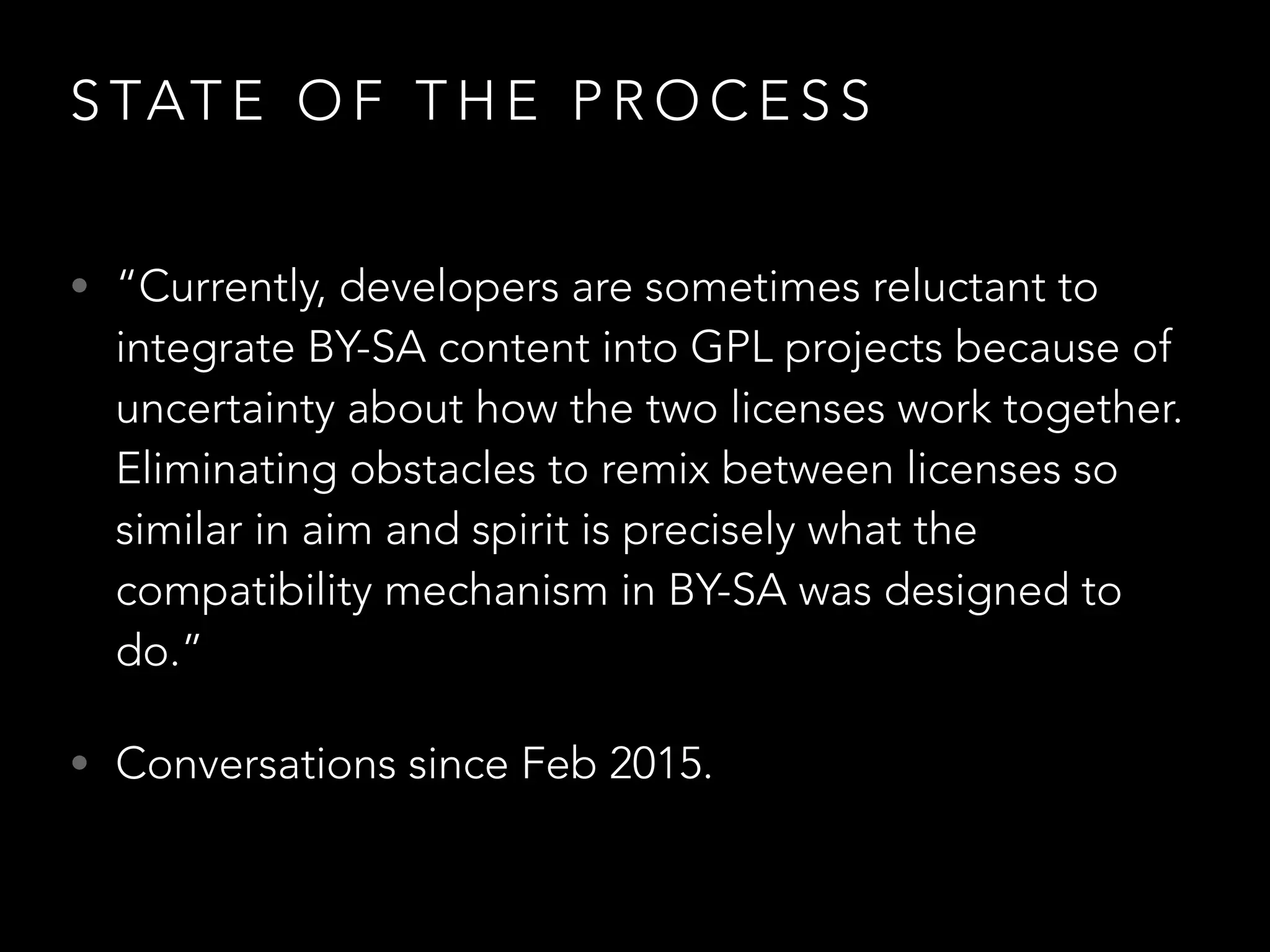 D O W E N E E D C O M PAT I B I L I T Y ?
C A S E S T U D I E S F R O M U S E R S
• GPL game with CC content (music, images, textures, sound,
animations).
• “There is Battle for Wesnoth¹ with GPL licensed text and artwork, and
Ryzoom² with cc by-sa assets.”
• “Another example for this problem becomes visible in the simplest of
games: The text adventures in scripting languages. An example is the
branching story in the TextRPG. Since the code imports GPL libraries, it
has to be licensed under GPL. If the text were under cc by-sa, then it
would have to be put into a separate file and the code would have to
get a full templating system, which makes it impossible to just use the
capabilities of the scripting language and the program state in the text
(otherwise it would have intimate data communication again).”
 