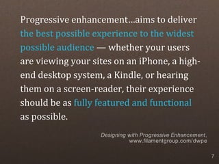 Progressive enhancement…aims to deliver
the best possible experience to the widest
possible audience — whether your users
are viewing your sites on an iPhone, a high-
end desktop system, a Kindle, or hearing
them on a screen-reader, their experience
should be as fully featured and functional
as possible.
                   Designing with Progressive Enhancement,
                             www.filamentgroup.com/dwpe

                                                             7
 