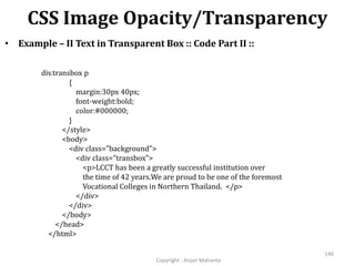 CSS Image Opacity/Transparency
Copyright - Anjan Mahanta
146
• Example – II Text in Transparent Box :: Code Part II ::
div.transbox p
{
margin:30px 40px;
font-weight:bold;
color:#000000;
}
</style>
<body>
<div class="background">
<div class="transbox">
<p>LCCT has been a greatly successful institution over
the time of 42 years.We are proud to be one of the foremost
Vocational Colleges in Northern Thailand. </p>
</div>
</div>
</body>
</head>
</html>
 