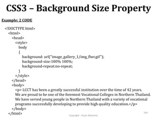 CSS3 – Background Size Property
Copyright - Anjan Mahanta
164
Example: 2 CODE
<!DOCTYPE html>
<html>
<head>
<style>
body
{
background: url("image_gallery_1/img_flwr.gif");
background-size:100% 100%;
background-repeat:no-repeat;
}
</style>
</head>
<body>
<p> LCCT has been a greatly successful institution over the time of 42 years.
We are proud to be one of the foremost Vocational Colleges in Northern Thailand.
We have served young people in Northern Thailand with a variety of vocational
programs successfully developing to provide high quality education.</p>
</body>
</html>
 