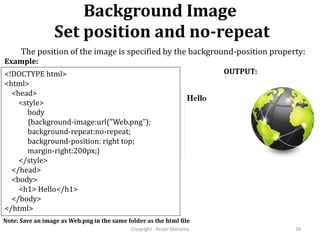 Background Image
Set position and no-repeat
Copyright - Anjan Mahanta 28
<!DOCTYPE html>
<html>
<head>
<style>
body
{background-image:url("Web.png");
background-repeat:no-repeat;
background-position: right top;
margin-right:200px;}
</style>
</head>
<body>
<h1> Hello</h1>
</body>
</html>
Example:
OUTPUT:
Note: Save an image as Web.png in the same folder as the html file
The position of the image is specified by the background-position property:
 