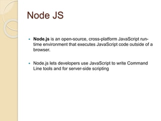 Node JS
 Node.js is an open-source, cross-platform JavaScript run-
time environment that executes JavaScript code outside of a
browser.
 Node.js lets developers use JavaScript to write Command
Line tools and for server-side scripting
 