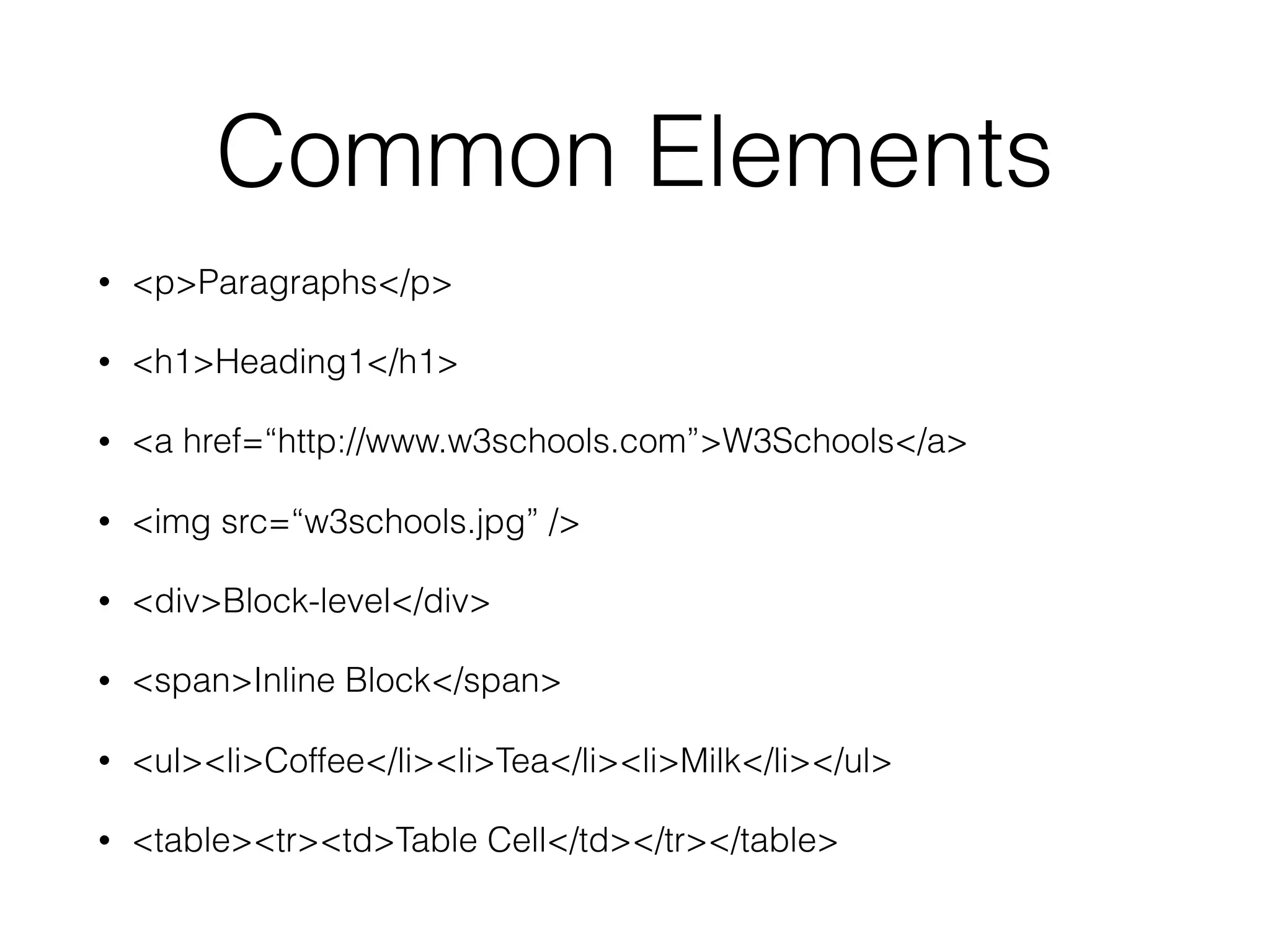 Common Elements
• <p>Paragraphs</p>
• <h1>Heading1</h1>
• <a href=“http://www.w3schools.com”>W3Schools</a>
• <img src=“w3schools.jpg” />
• <div>Block-level</div>
• <span>Inline Block</span>
• <ul><li>Coffee</li><li>Tea</li><li>Milk</li></ul>
• <table><tr><td>Table Cell</td></tr></table>
 