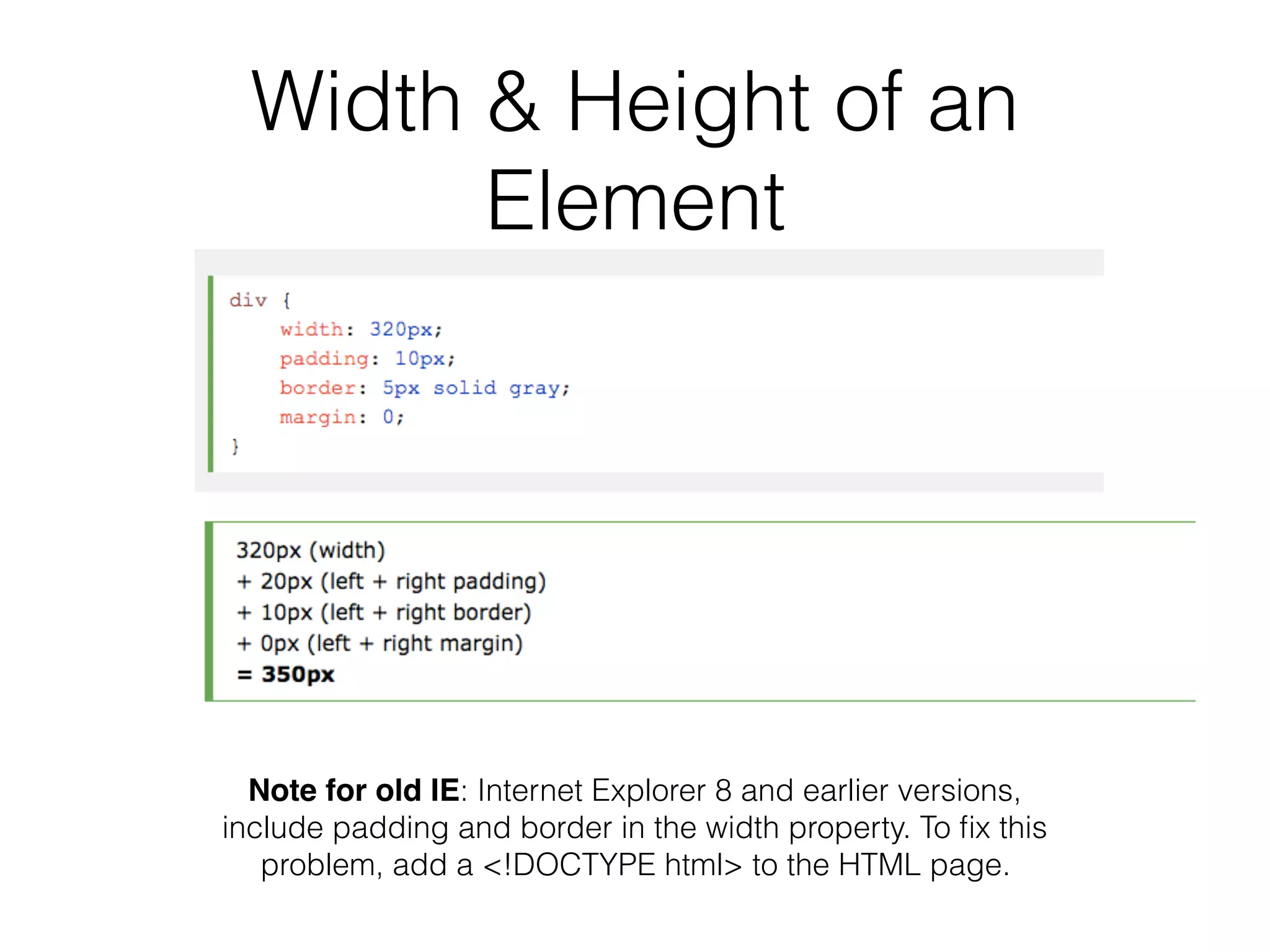 Width & Height of an
Element
Note for old IE: Internet Explorer 8 and earlier versions,
include padding and border in the width property. To ﬁx this
problem, add a <!DOCTYPE html> to the HTML page.
 