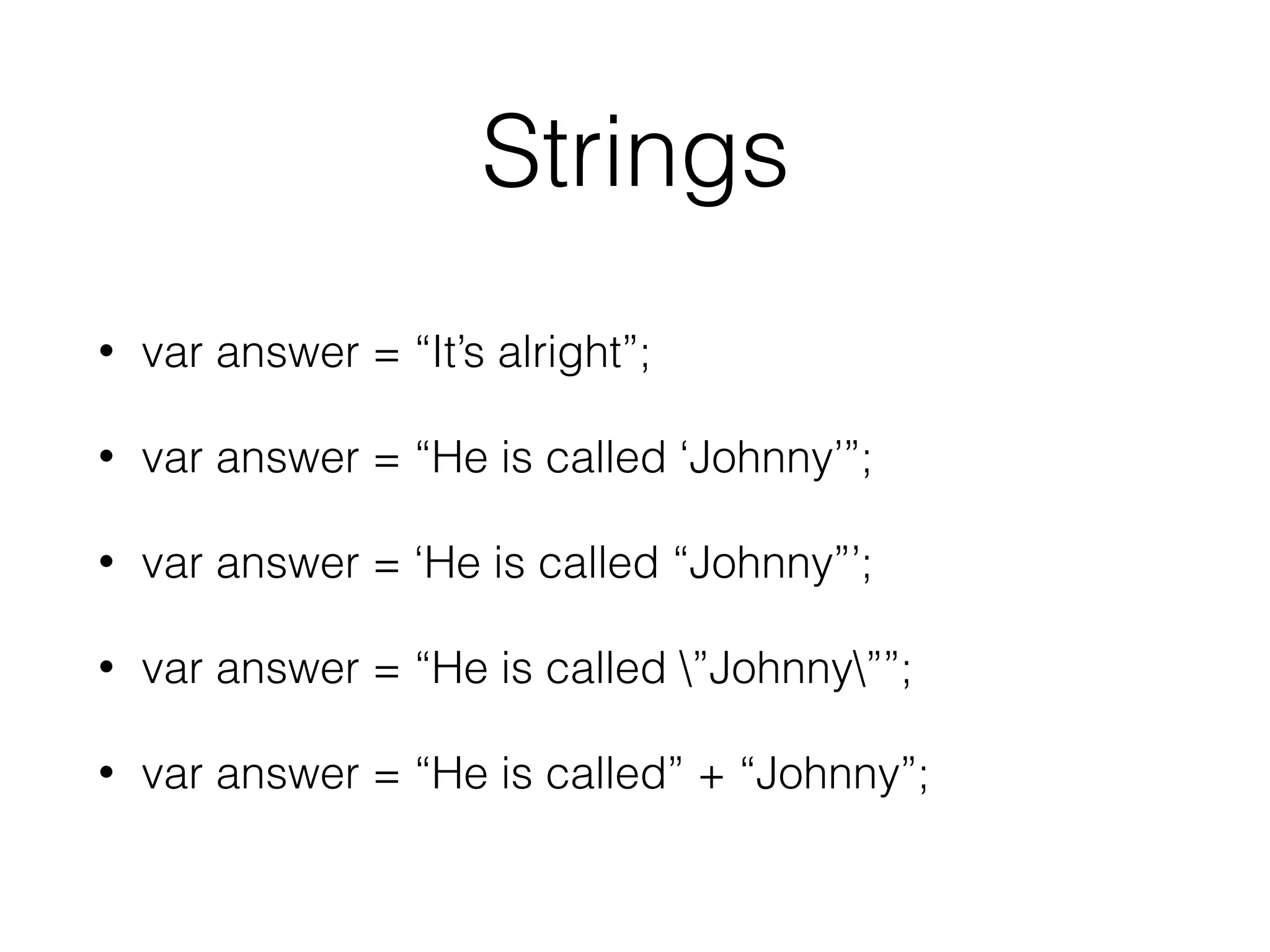 Strings
• var answer = “It’s alright”;
• var answer = “He is called ‘Johnny’”;
• var answer = ‘He is called “Johnny”’;
• var answer = “He is called ”Johnny””;
• var answer = “He is called” + “Johnny”;
 