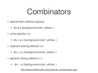 Combinators
• descendant selector (space)
• div p { background-color: yellow; }
• child selector (>)
• div > p { background-color: yellow; }
• adjacent sibling selector (+)
• div + p { background-color: yellow; }
• general sibling selector (~)
• div ~ p {background-color: yellow; }
http://www.w3schools.com/css/css_combinators.asp
 