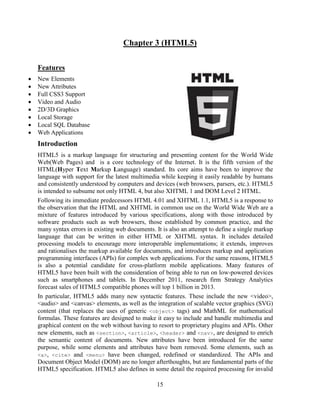 Chapter 3 (HTML5)
Features









New Elements
New Attributes
Full CSS3 Support
Video and Audio
2D/3D Graphics
Local Storage
Local SQL Database
Web Applications

Introduction
HTML5 is a markup language for structuring and presenting content for the World Wide
Web(Web Pages) and is a core technology of the Internet. It is the fifth version of the
HTML(Hyper Text Markup Language) standard. Its core aims have been to improve the
language with support for the latest multimedia while keeping it easily readable by humans
and consistently understood by computers and devices (web browsers, parsers, etc.). HTML5
is intended to subsume not only HTML 4, but also XHTML 1 and DOM Level 2 HTML.
Following its immediate predecessors HTML 4.01 and XHTML 1.1, HTML5 is a response to
the observation that the HTML and XHTML in common use on the World Wide Web are a
mixture of features introduced by various specifications, along with those introduced by
software products such as web browsers, those established by common practice, and the
many syntax errors in existing web documents. It is also an attempt to define a single markup
language that can be written in either HTML or XHTML syntax. It includes detailed
processing models to encourage more interoperable implementations; it extends, improves
and rationalises the markup available for documents, and introduces markup and application
programming interfaces (APIs) for complex web applications. For the same reasons, HTML5
is also a potential candidate for cross-platform mobile applications. Many features of
HTML5 have been built with the consideration of being able to run on low-powered devices
such as smartphones and tablets. In December 2011, research firm Strategy Analytics
forecast sales of HTML5 compatible phones will top 1 billion in 2013.
In particular, HTML5 adds many new syntactic features. These include the new <video>,
<audio> and <canvas> elements, as well as the integration of scalable vector graphics (SVG)
content (that replaces the uses of generic <object> tags) and MathML for mathematical
formulas. These features are designed to make it easy to include and handle multimedia and
graphical content on the web without having to resort to proprietary plugins and APIs. Other
new elements, such as <section>, <article>, <header> and <nav>, are designed to enrich
the semantic content of documents. New attributes have been introduced for the same
purpose, while some elements and attributes have been removed. Some elements, such as
<a>, <cite> and <menu> have been changed, redefined or standardized. The APIs and
Document Object Model (DOM) are no longer afterthoughts, but are fundamental parts of the
HTML5 specification. HTML5 also defines in some detail the required processing for invalid
15

 