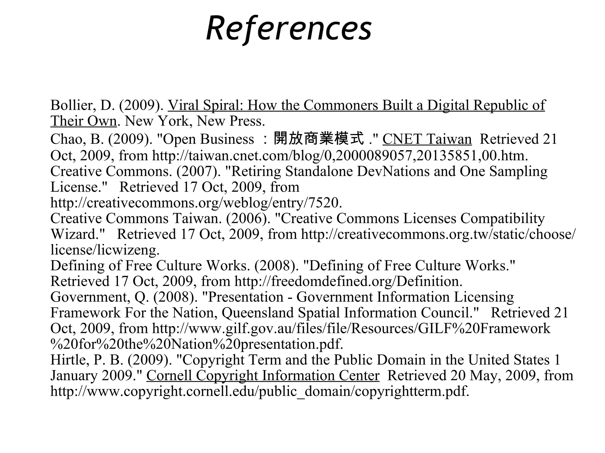 Bollier, D. (2009).  Viral Spiral: How the Commoners Built a Digital Republic of Their Own . New York, New Press. Chao, B. (2009). &quot;Open Business ：開放商業模式 .&quot;  CNET Taiwan   Retrieved 21 Oct, 2009, from http://taiwan.cnet.com/blog/0,2000089057,20135851,00.htm. Creative Commons. (2007). &quot;Retiring Standalone DevNations and One Sampling License.&quot;  Retrieved 17 Oct, 2009, from http://creativecommons.org/weblog/entry/7520. Creative Commons Taiwan. (2006). &quot;Creative Commons Licenses Compatibility Wizard.&quot;  Retrieved 17 Oct, 2009, from http://creativecommons.org.tw/static/choose/license/licwizeng. Defining of Free Culture Works. (2008). &quot;Defining of Free Culture Works.&quot;  Retrieved 17 Oct, 2009, from http://freedomdefined.org/Definition. Government, Q. (2008). &quot;Presentation - Government Information Licensing Framework For the Nation, Queensland Spatial Information Council.&quot;  Retrieved 21 Oct, 2009, from http://www.gilf.gov.au/files/file/Resources/GILF%20Framework%20for%20the%20Nation%20presentation.pdf. Hirtle, P. B. (2009). &quot;Copyright Term and the Public Domain in the United States 1 January 2009.&quot;  Cornell Copyright Information Center   Retrieved 20 May, 2009, from http://www.copyright.cornell.edu/public_domain/copyrightterm.pdf. References  