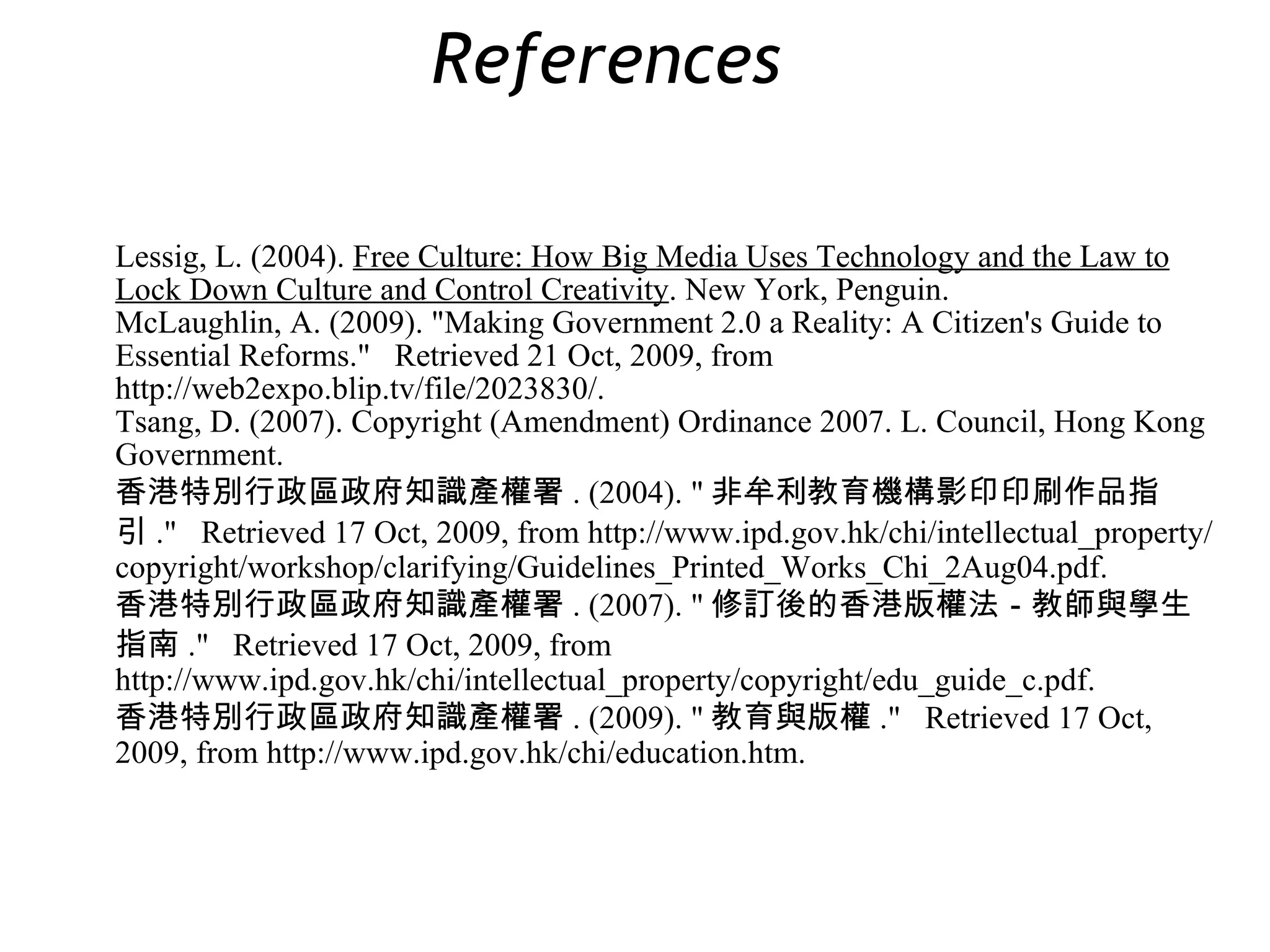 Lessig, L. (2004).  Free Culture: How Big Media Uses Technology and the Law to Lock Down Culture and Control Creativity . New York, Penguin. McLaughlin, A. (2009). &quot;Making Government 2.0 a Reality: A Citizen's Guide to Essential Reforms.&quot;  Retrieved 21 Oct, 2009, from http://web2expo.blip.tv/file/2023830/. Tsang, D. (2007). Copyright (Amendment) Ordinance 2007. L. Council, Hong Kong Government. 香港特別行政區政府知識產權署 . (2004). &quot; 非牟利教育機構影印印刷作品指引 .&quot;  Retrieved 17 Oct, 2009, from http://www.ipd.gov.hk/chi/intellectual_property/copyright/workshop/clarifying/Guidelines_Printed_Works_Chi_2Aug04.pdf. 香港特別行政區政府知識產權署 . (2007). &quot; 修訂後的香港版權法－教師與學生指南 .&quot;  Retrieved 17 Oct, 2009, from http://www.ipd.gov.hk/chi/intellectual_property/copyright/edu_guide_c.pdf. 香港特別行政區政府知識產權署 . (2009). &quot; 教育與版權 .&quot;  Retrieved 17 Oct, 2009, from http://www.ipd.gov.hk/chi/education.htm. References  