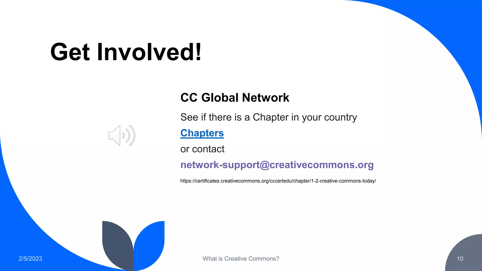 Get Involved!
CC Global Network
See if there is a Chapter in your country
Chapters
or contact
network-support@creativecommons.org
2/5/2023 What is Creative Commons? 10
https://certificates.creativecommons.org/cccertedu/chapter/1-2-creative-commons-today/
 