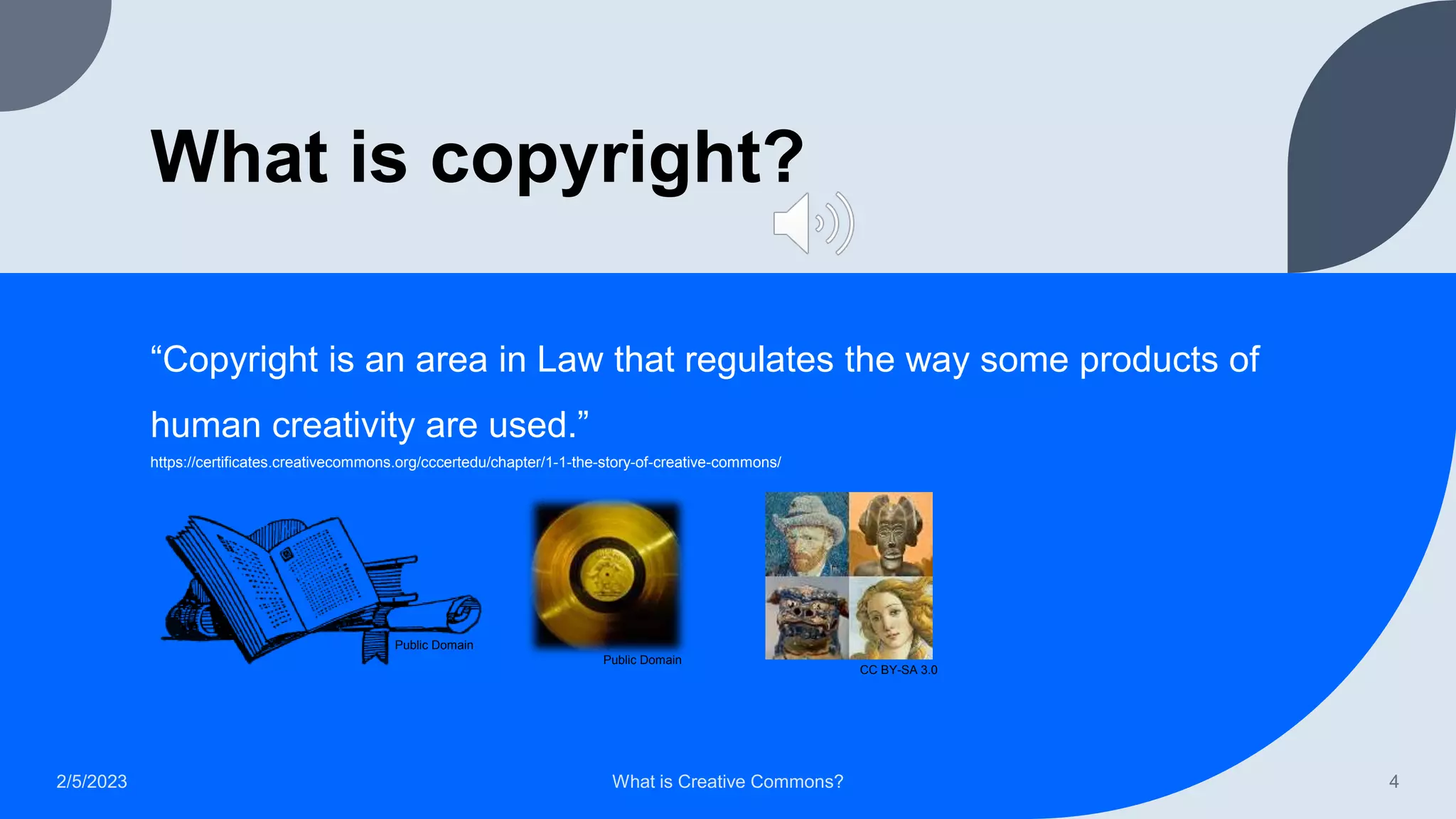 What is copyright?
“Copyright is an area in Law that regulates the way some products of
human creativity are used.”
2/5/2023 What is Creative Commons? 4
Public Domain
Public Domain
CC BY-SA 3.0
https://certificates.creativecommons.org/cccertedu/chapter/1-1-the-story-of-creative-commons/
 