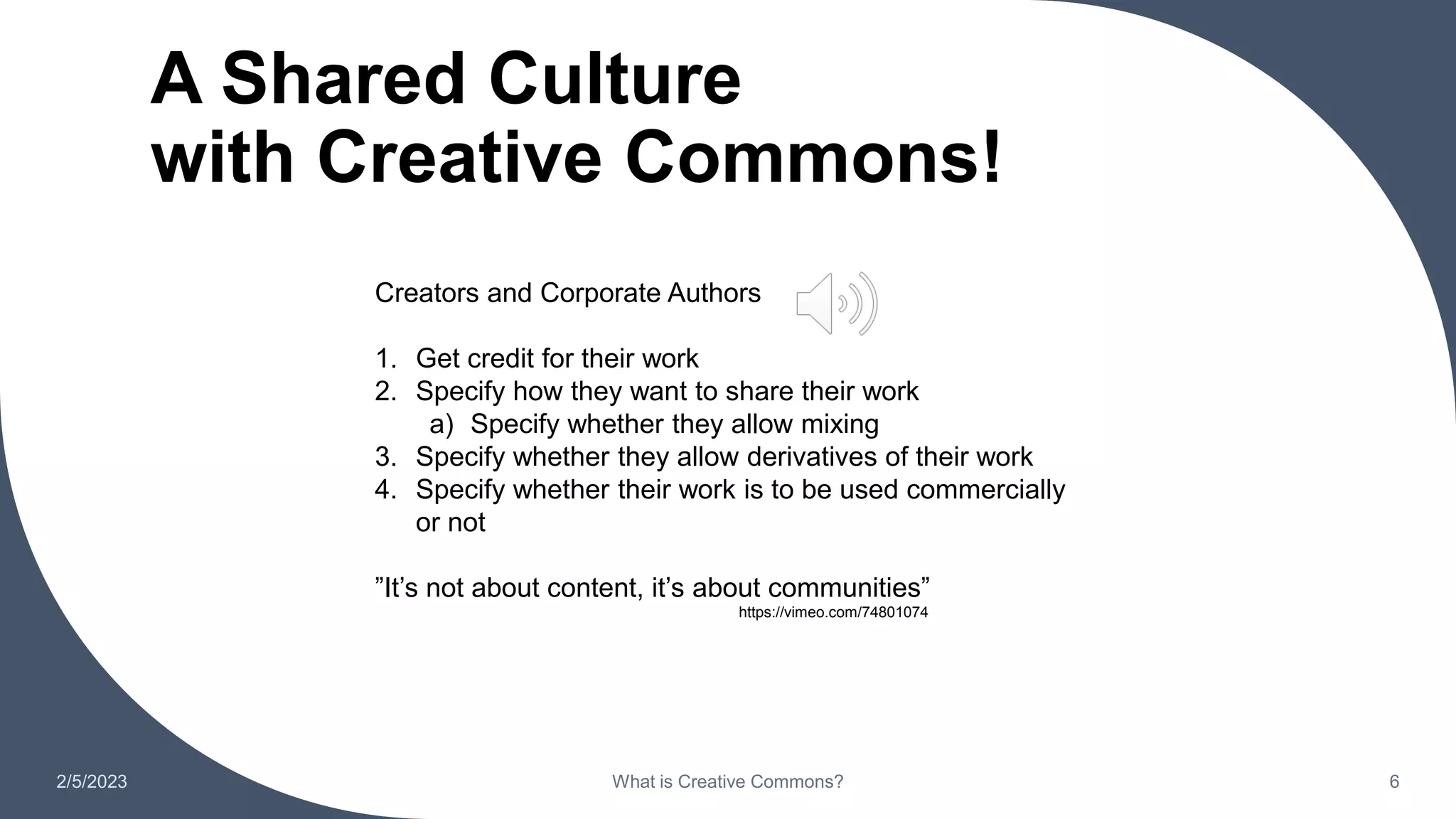 A Shared Culture
with Creative Commons!
2/5/2023 What is Creative Commons? 6
https://vimeo.com/74801074
Creators and Corporate Authors
1. Get credit for their work
2. Specify how they want to share their work
a) Specify whether they allow mixing
3. Specify whether they allow derivatives of their work
4. Specify whether their work is to be used commercially
or not
”It’s not about content, it’s about communities”
 