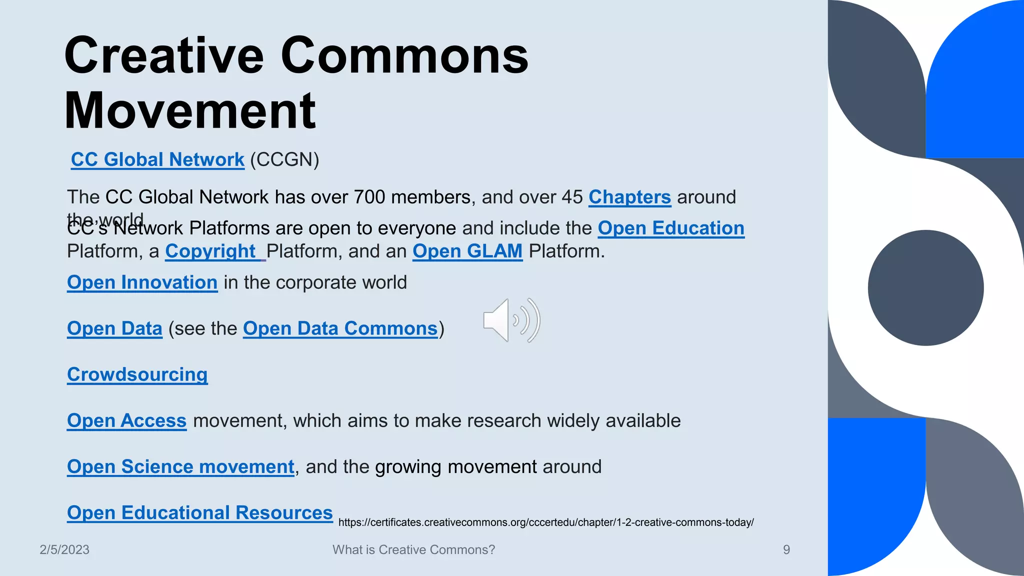 Creative Commons
Movement
2/5/2023 What is Creative Commons? 9
CC Global Network (CCGN)
The CC Global Network has over 700 members, and over 45 Chapters around
the world
CC’s Network Platforms are open to everyone and include the Open Education
Platform, a Copyright Platform, and an Open GLAM Platform.
Open Innovation in the corporate world
Open Data (see the Open Data Commons)
Crowdsourcing
Open Access movement, which aims to make research widely available
Open Science movement, and the growing movement around
Open Educational Resources https://certificates.creativecommons.org/cccertedu/chapter/1-2-creative-commons-today/
 